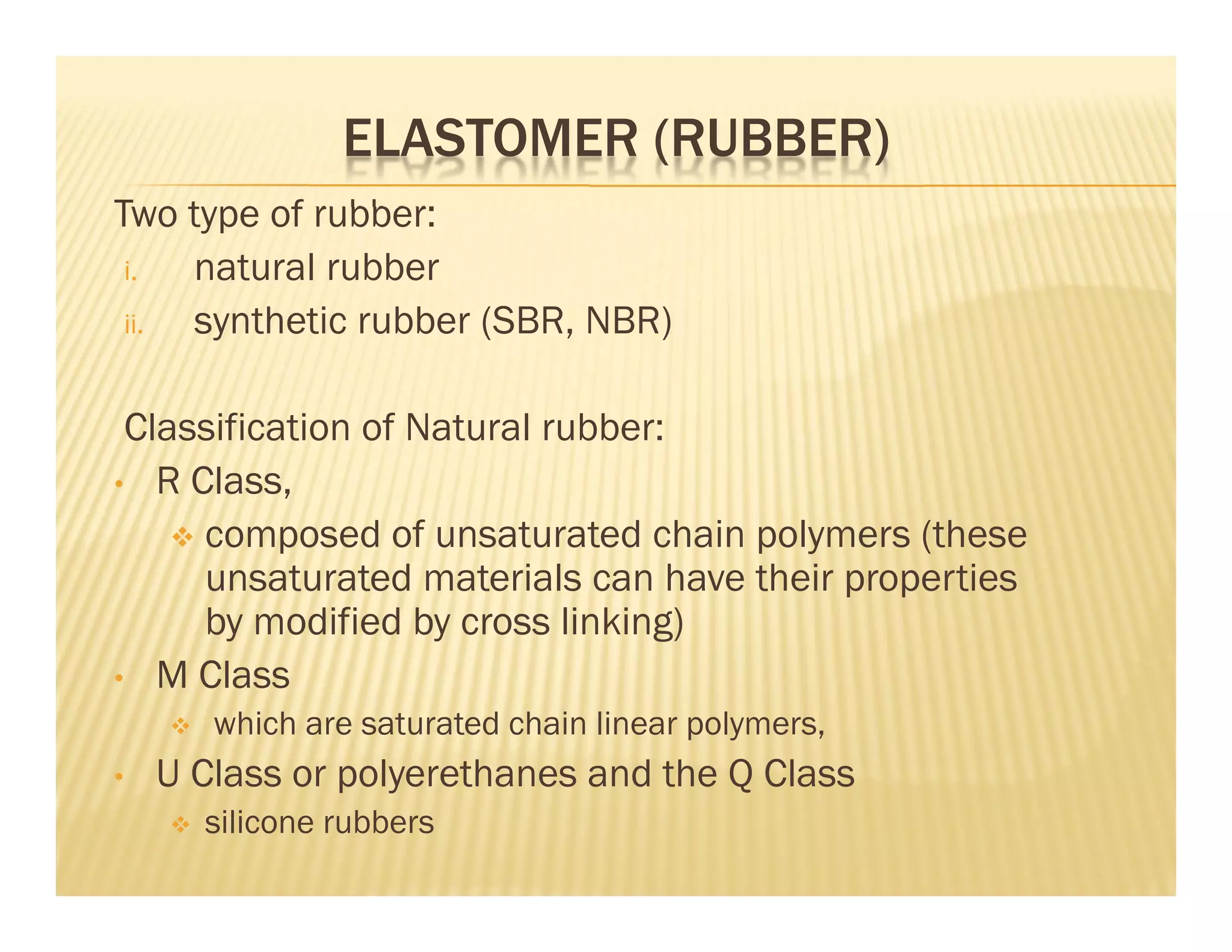Two type of rubber:
i. natural rubber
ii. synthetic rubber (SBR, NBR)
Classification of Natural rubber:
• R Class,
 composed of unsaturated chain polymers (these
unsaturated materials can have their properties
by modified by cross linking)
• M Class
 which are saturated chain linear polymers,
• U Class or polyerethanes and the Q Class
 silicone rubbers
ELASTOMER (RUBBER)
 