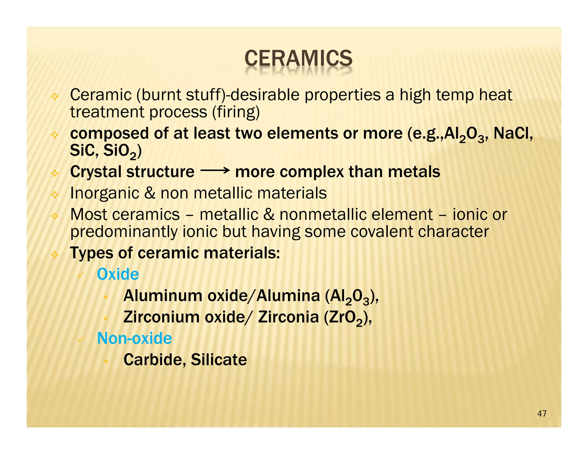 47
 Ceramic (burnt stuff)-desirable properties a high temp heat
treatment process (firing)
 composed of at least two elements or more (e.g.,Al2O3, NaCl,
SiC, SiO2)
 Crystal structure more complex than metals
 Inorganic & non metallic materials
 Most ceramics – metallic & nonmetallic element – ionic or
predominantly ionic but having some covalent character
 Types of ceramic materials:
 Oxide
 Aluminum oxide/Alumina (Al203),
 Zirconium oxide/ Zirconia (ZrO2),
 Non-oxide
 Carbide, Silicate
CERAMICS
 