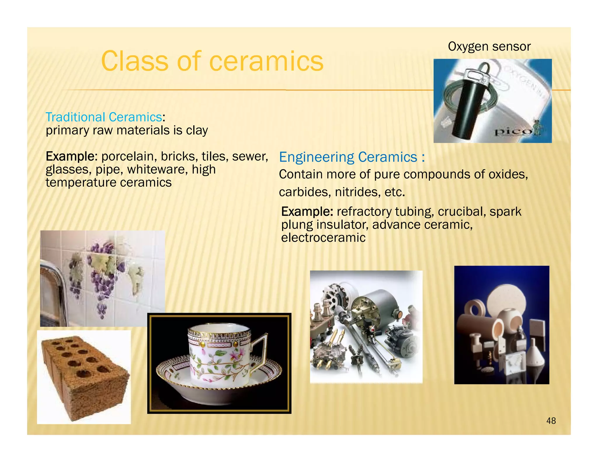 Class of ceramics
48
Traditional Ceramics:
primary raw materials is clay
Example: porcelain, bricks, tiles, sewer,
glasses, pipe, whiteware, high
temperature ceramics
Engineering Ceramics :
Contain more of pure compounds of oxides,
carbides, nitrides, etc.
Oxygen sensor
Example: refractory tubing, crucibal, spark
plung insulator, advance ceramic,
electroceramic
 