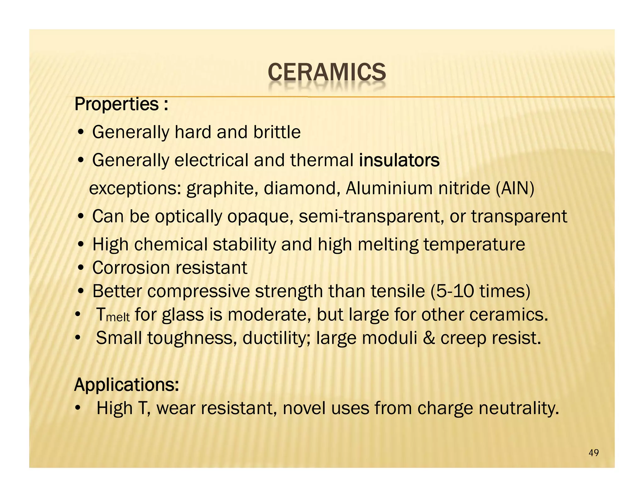 CERAMICS
49
Properties :
• Generally hard and brittle
• Generally electrical and thermal insulators
exceptions: graphite, diamond, Aluminium nitride (AlN)
• Can be optically opaque, semi-transparent, or transparent
• High chemical stability and high melting temperature
• Corrosion resistant
• Better compressive strength than tensile (5-10 times)
• Tmelt for glass is moderate, but large for other ceramics.
• Small toughness, ductility; large moduli & creep resist.
Applications:
• High T, wear resistant, novel uses from charge neutrality.
 
