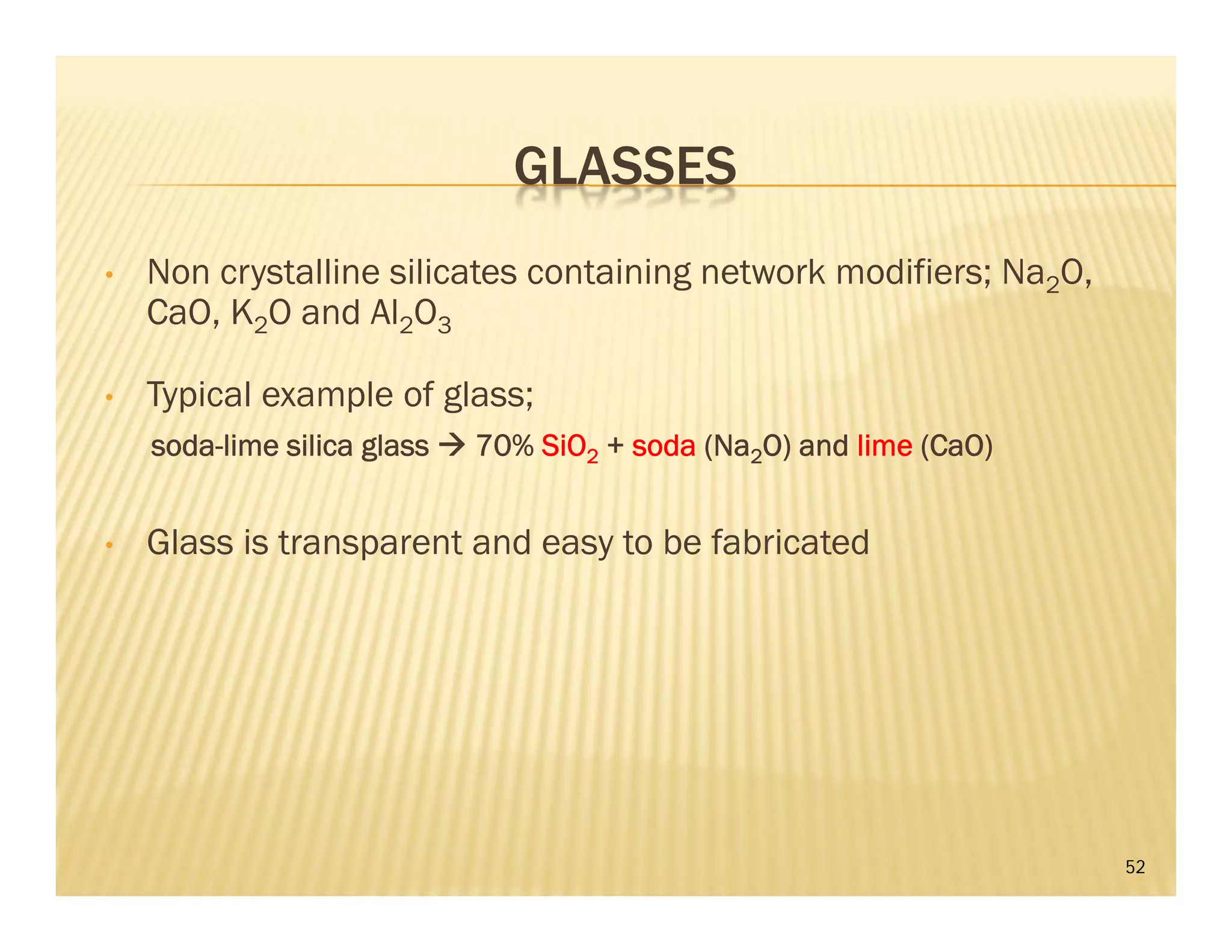 GLASSES
• Non crystalline silicates containing network modifiers; Na2O,
CaO, K2O and Al2O3
• Typical example of glass;
soda-lime silica glass  70% SiO2 + soda (Na2O) and lime (CaO)
• Glass is transparent and easy to be fabricated
52
 