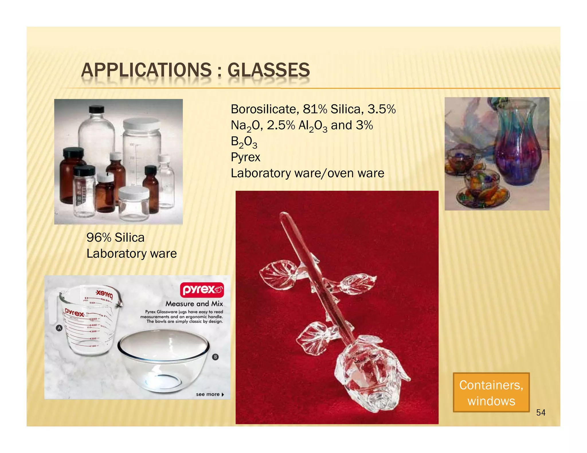 APPLICATIONS : GLASSES
54
96% Silica
Laboratory ware
Borosilicate, 81% Silica, 3.5%
Na2O, 2.5% Al2O3 and 3%
B2O3
Pyrex
Laboratory ware/oven ware
Containers,
windows
 