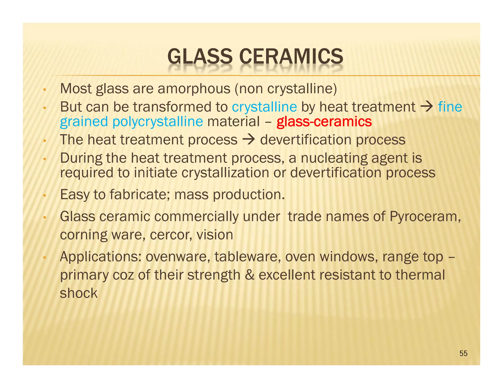 GLASS CERAMICS
• Most glass are amorphous (non crystalline)
• But can be transformed to crystalline by heat treatment  fine
grained polycrystalline material – glass-ceramics
• The heat treatment process  devertification process
• During the heat treatment process, a nucleating agent is
required to initiate crystallization or devertification process
• Easy to fabricate; mass production.
• Glass ceramic commercially under trade names of Pyroceram,
corning ware, cercor, vision
• Applications: ovenware, tableware, oven windows, range top –
primary coz of their strength & excellent resistant to thermal
shock
55
 
