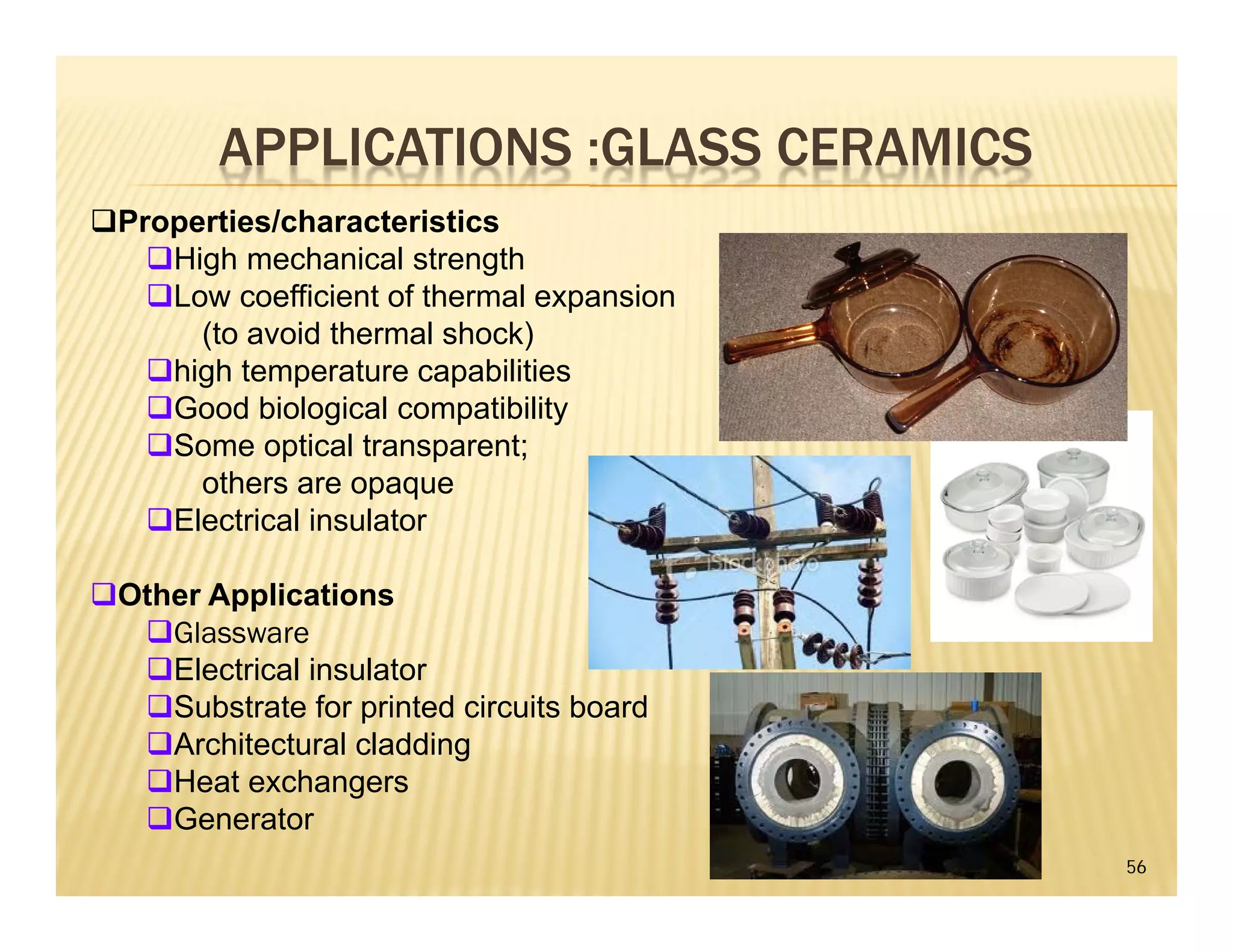 APPLICATIONS :GLASS CERAMICS
56
Properties/characteristics
High mechanical strength
Low coefficient of thermal expansion
(to avoid thermal shock)
high temperature capabilities
Good biological compatibility
Some optical transparent;
others are opaque
Electrical insulator
Other Applications
Glassware
Electrical insulator
Substrate for printed circuits board
Architectural cladding
Heat exchangers
Generator
 