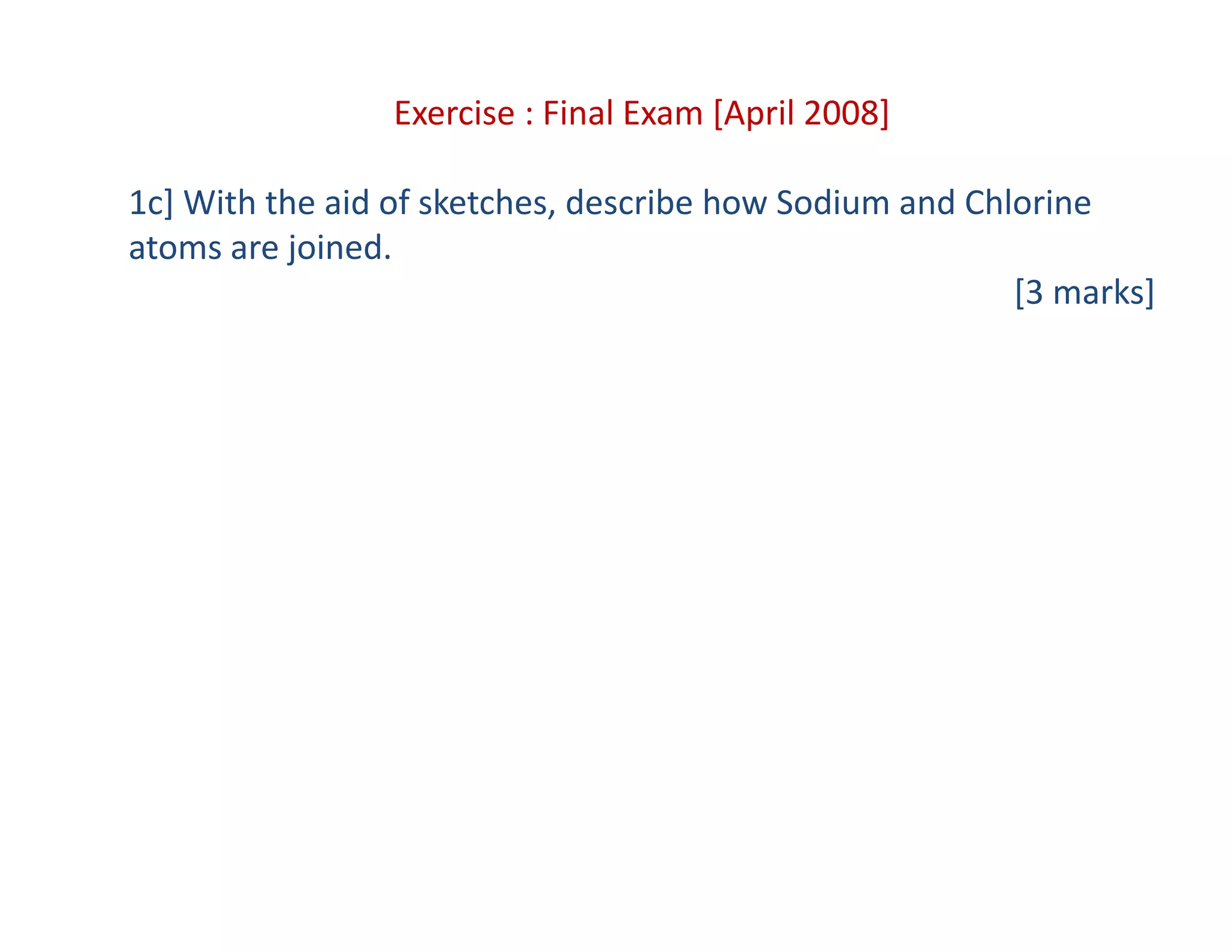 Exercise : Final Exam [April 2008]
1c] With the aid of sketches, describe how Sodium and Chlorine 
atoms are joined.
[3 marks]
 