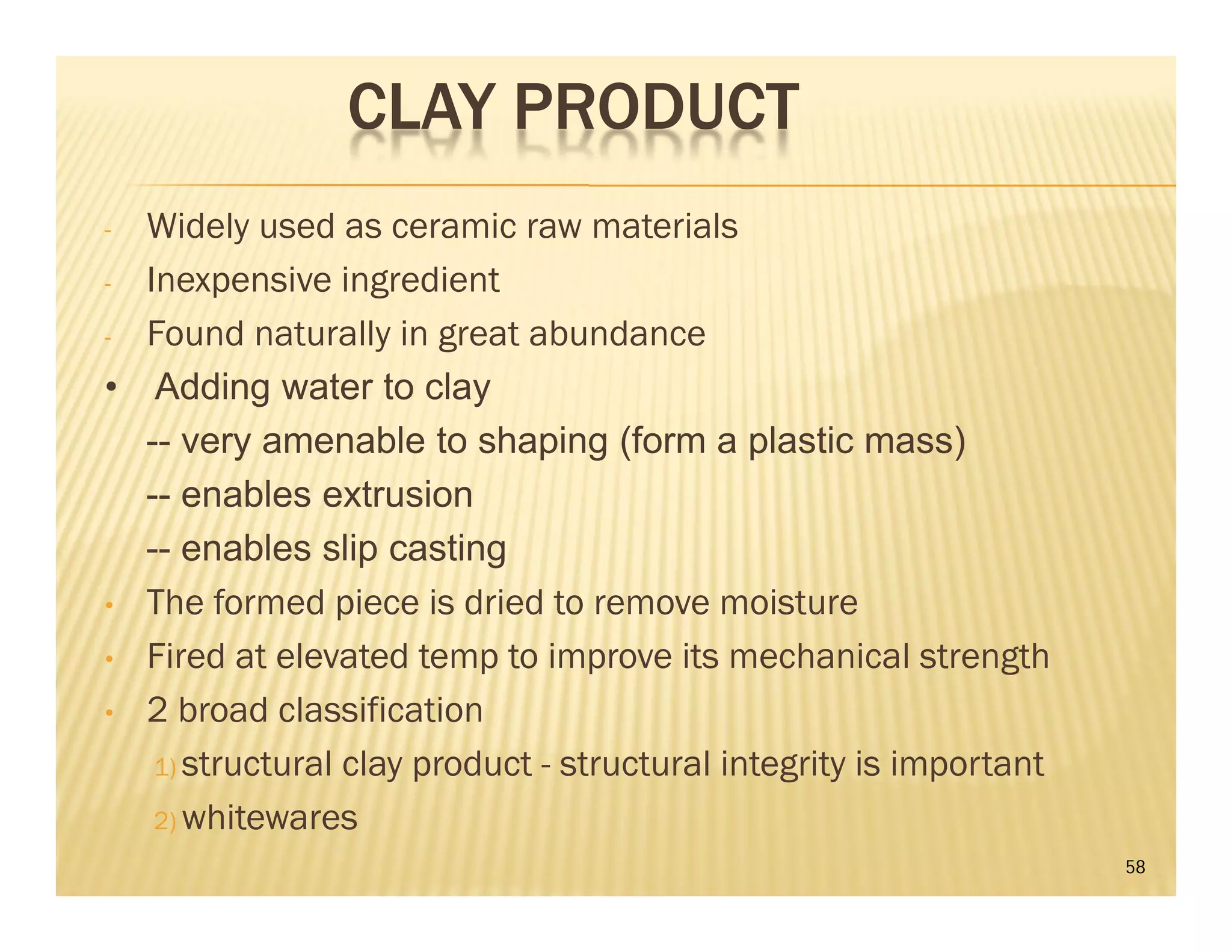 CLAY PRODUCT
- Widely used as ceramic raw materials
- Inexpensive ingredient
- Found naturally in great abundance
• Adding water to clay
-- very amenable to shaping (form a plastic mass)
-- enables extrusion
-- enables slip casting
• The formed piece is dried to remove moisture
• Fired at elevated temp to improve its mechanical strength
• 2 broad classification
1) structural clay product - structural integrity is important
2) whitewares
58
 