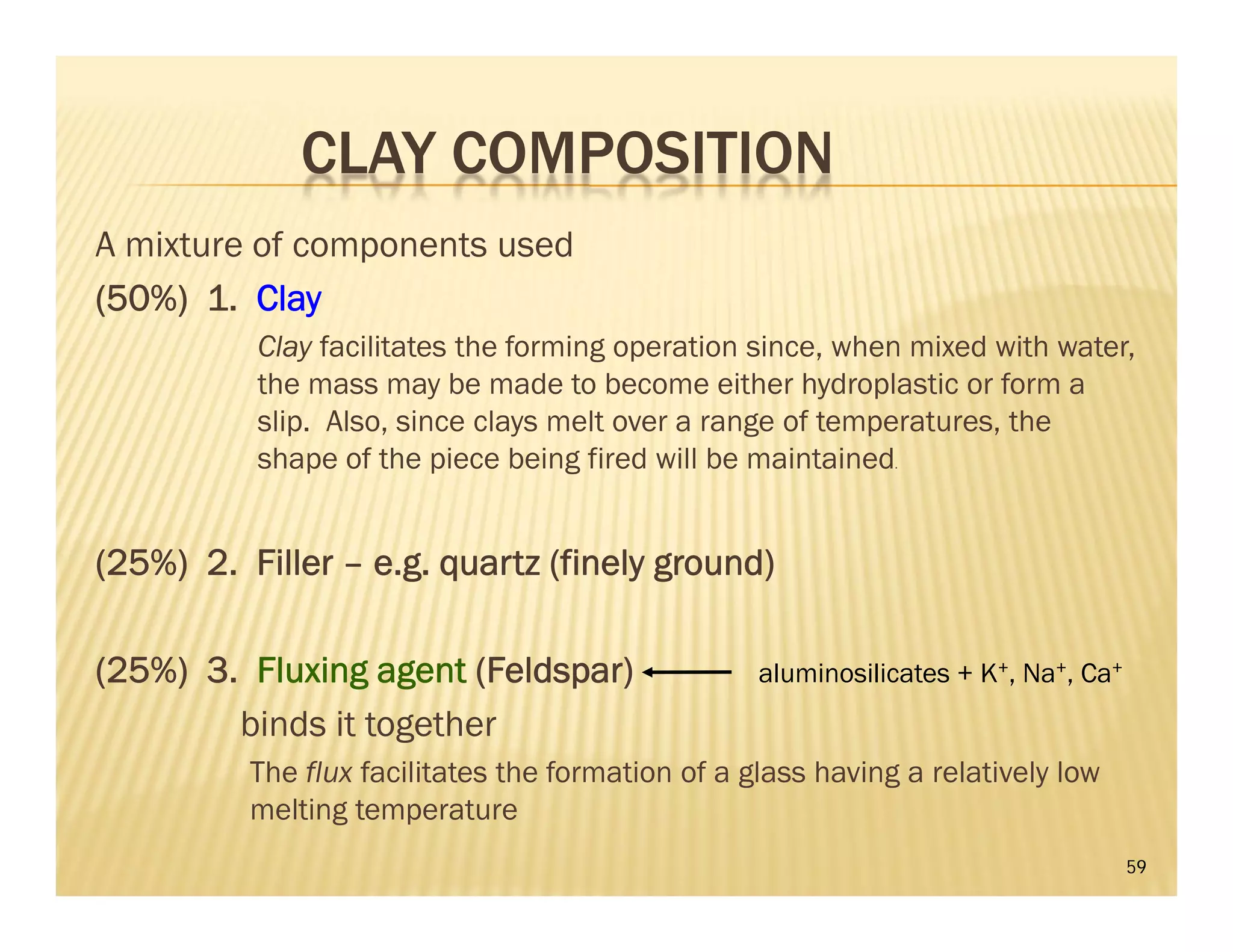 CLAY COMPOSITION
A mixture of components used
(50%) 1. Clay
Clay facilitates the forming operation since, when mixed with water,
the mass may be made to become either hydroplastic or form a
slip. Also, since clays melt over a range of temperatures, the
shape of the piece being fired will be maintained.
(25%) 2. Filler – e.g. quartz (finely ground)
(25%) 3. Fluxing agent (Feldspar)
binds it together
The flux facilitates the formation of a glass having a relatively low
melting temperature
59
aluminosilicates + K+, Na+, Ca+
 