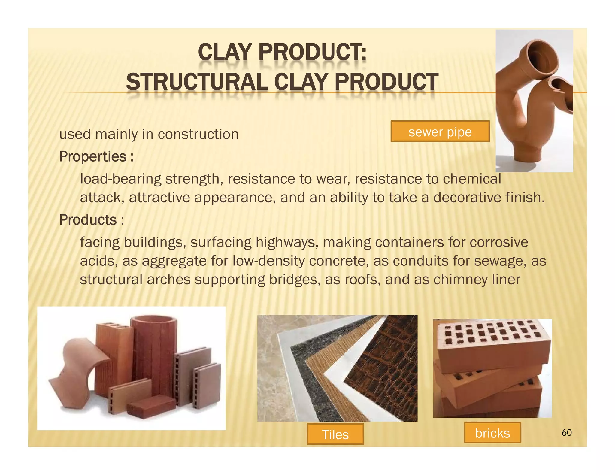 CLAY PRODUCT:
STRUCTURAL CLAY PRODUCT
used mainly in construction
Properties :
load-bearing strength, resistance to wear, resistance to chemical
attack, attractive appearance, and an ability to take a decorative finish.
Products :
facing buildings, surfacing highways, making containers for corrosive
acids, as aggregate for low-density concrete, as conduits for sewage, as
structural arches supporting bridges, as roofs, and as chimney liner
60Tiles bricks
sewer pipe
 
