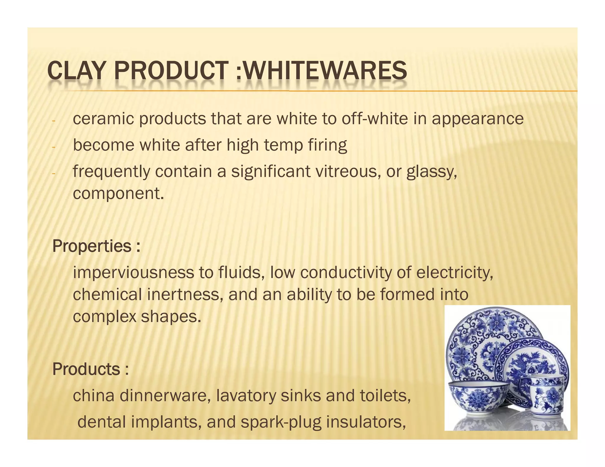 CLAY PRODUCT :WHITEWARES
- ceramic products that are white to off-white in appearance
- become white after high temp firing
- frequently contain a significant vitreous, or glassy,
component.
Properties :
imperviousness to fluids, low conductivity of electricity,
chemical inertness, and an ability to be formed into
complex shapes.
Products :
china dinnerware, lavatory sinks and toilets,
dental implants, and spark-plug insulators, 62
 