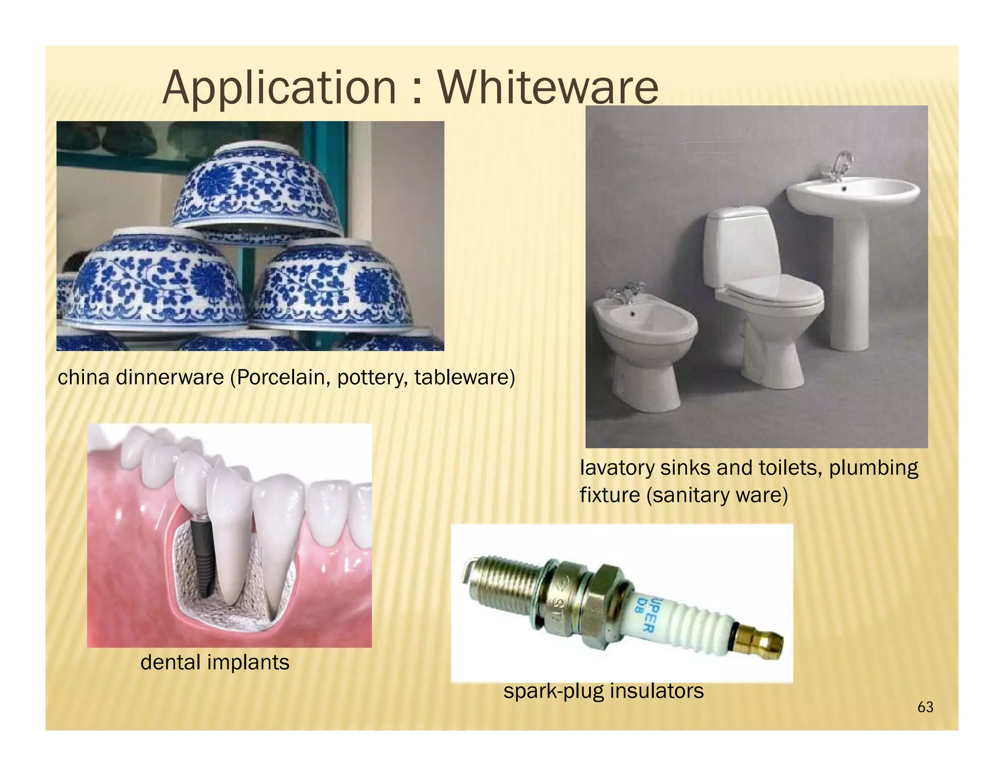 63
lavatory sinks and toilets, plumbing
fixture (sanitary ware)
china dinnerware (Porcelain, pottery, tableware)
dental implants
spark-plug insulators
Application : Whiteware
 