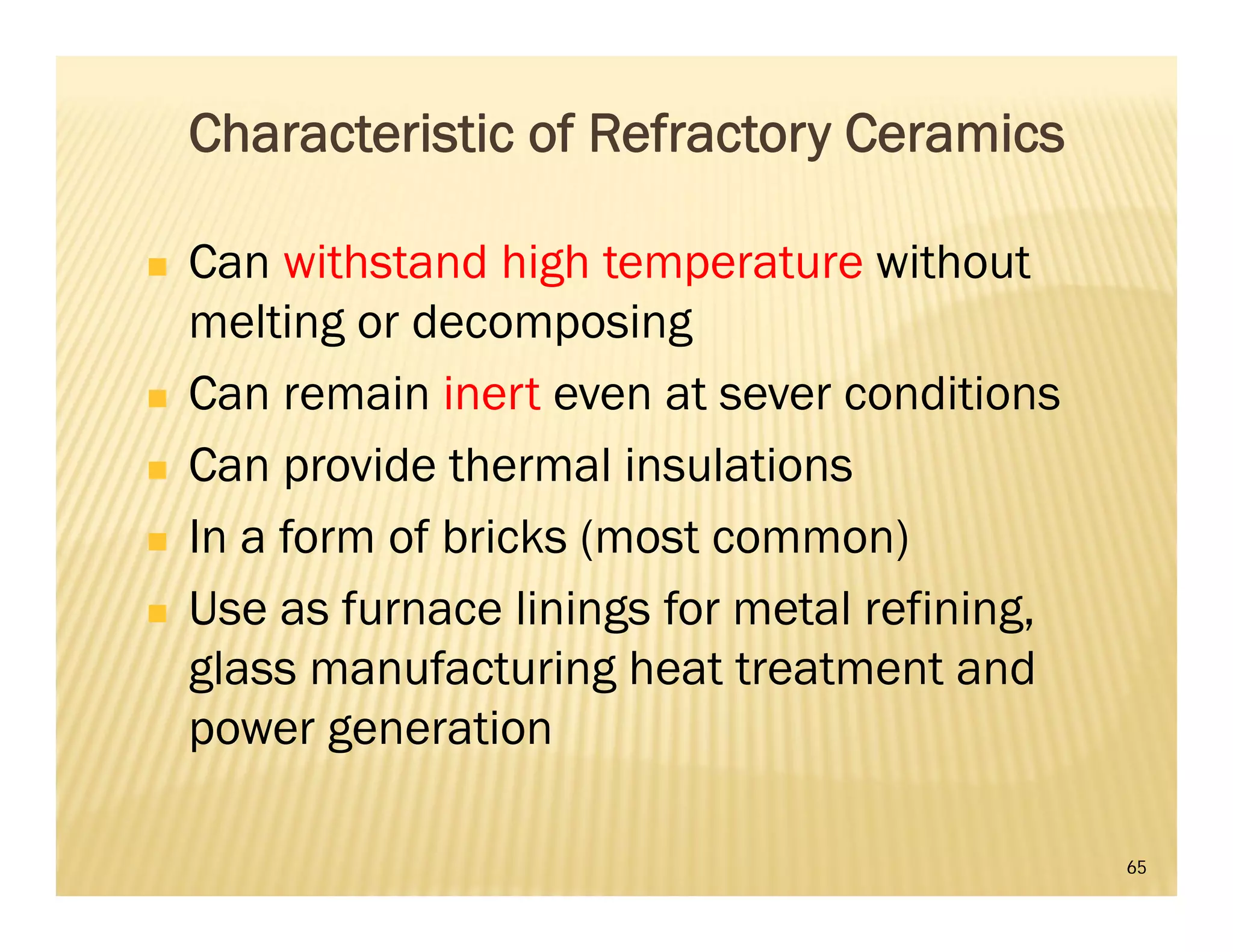65
Characteristic of Refractory Ceramics
 Can withstand high temperature without
melting or decomposing
 Can remain inert even at sever conditions
 Can provide thermal insulations
 In a form of bricks (most common)
 Use as furnace linings for metal refining,
glass manufacturing heat treatment and
power generation
 