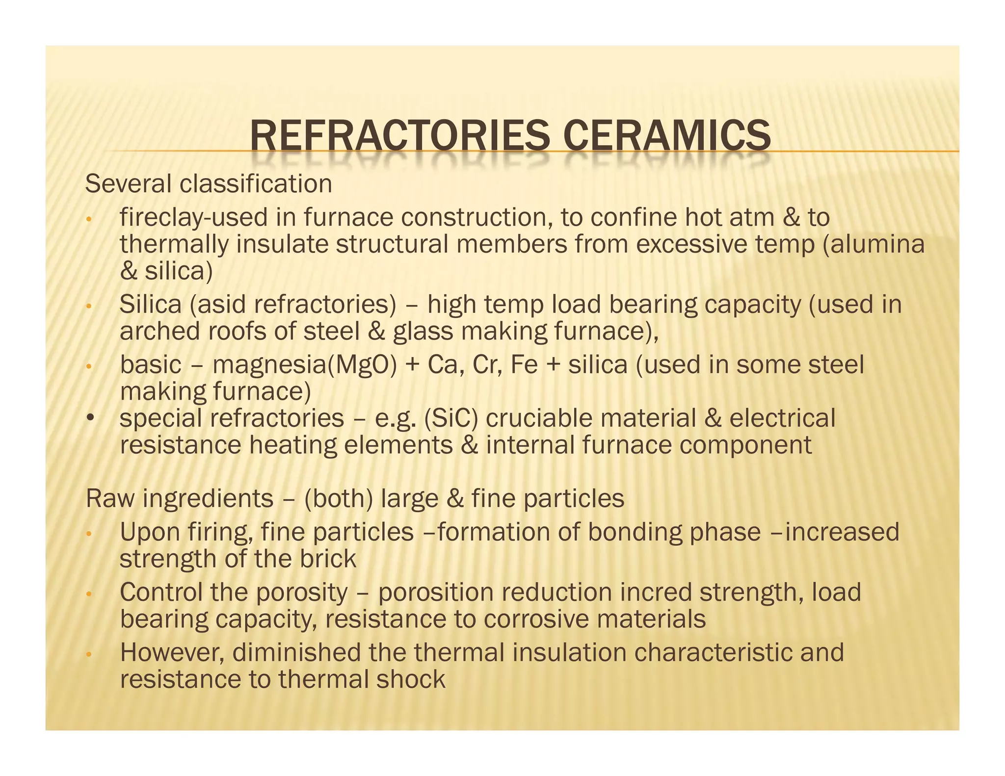 REFRACTORIES CERAMICS
Several classification
• fireclay-used in furnace construction, to confine hot atm & to
thermally insulate structural members from excessive temp (alumina
& silica)
• Silica (asid refractories) – high temp load bearing capacity (used in
arched roofs of steel & glass making furnace),
• basic – magnesia(MgO) + Ca, Cr, Fe + silica (used in some steel
making furnace)
• special refractories – e.g. (SiC) cruciable material & electrical
resistance heating elements & internal furnace component
Raw ingredients – (both) large & fine particles
• Upon firing, fine particles –formation of bonding phase –increased
strength of the brick
• Control the porosity – porosition reduction incred strength, load
bearing capacity, resistance to corrosive materials
• However, diminished the thermal insulation characteristic and
resistance to thermal shock
 