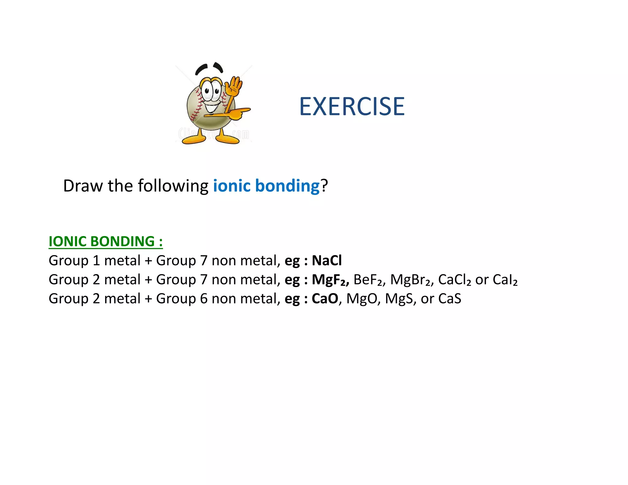 EXERCISE
Draw the following ionic bonding?
IONIC BONDING :
Group 1 metal + Group 7 non metal, eg : NaCl
Group 2 metal + Group 7 non metal, eg : MgF₂, BeF₂, MgBr₂, CaCl₂ or CaI₂
Group 2 metal + Group 6 non metal, eg : CaO, MgO, MgS, or CaS
 