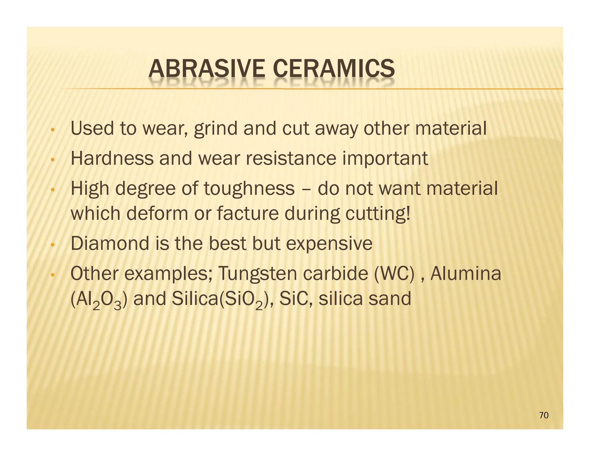 ABRASIVE CERAMICS
• Used to wear, grind and cut away other material
• Hardness and wear resistance important
• High degree of toughness – do not want material
which deform or facture during cutting!
• Diamond is the best but expensive
• Other examples; Tungsten carbide (WC) , Alumina
(Al2O3) and Silica(SiO2), SiC, silica sand
70
 