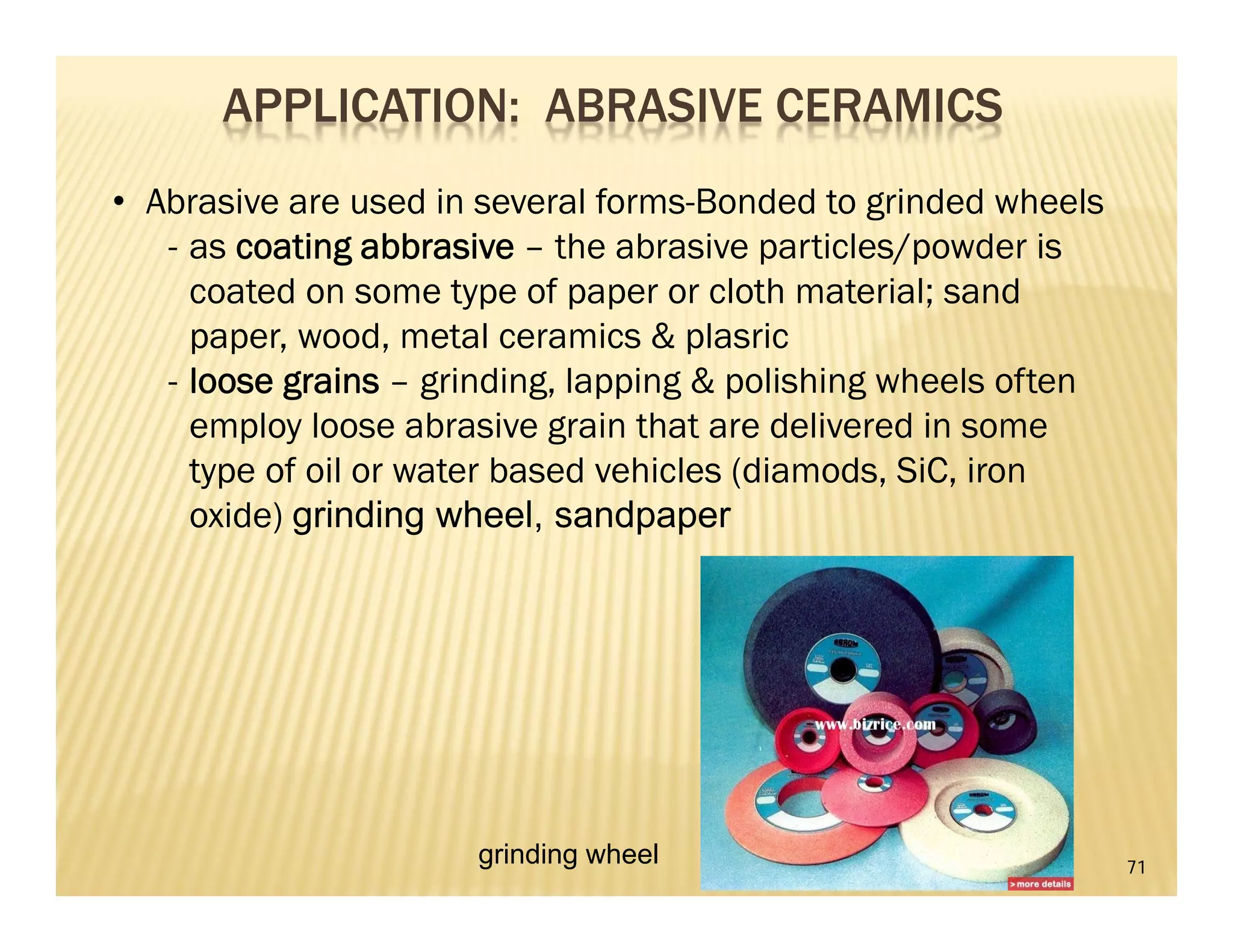 71
APPLICATION: ABRASIVE CERAMICS
• Abrasive are used in several forms-Bonded to grinded wheels
- as coating abbrasive – the abrasive particles/powder is
coated on some type of paper or cloth material; sand
paper, wood, metal ceramics & plasric
- loose grains – grinding, lapping & polishing wheels often
employ loose abrasive grain that are delivered in some
type of oil or water based vehicles (diamods, SiC, iron
oxide) grinding wheel, sandpaper
grinding wheel
 