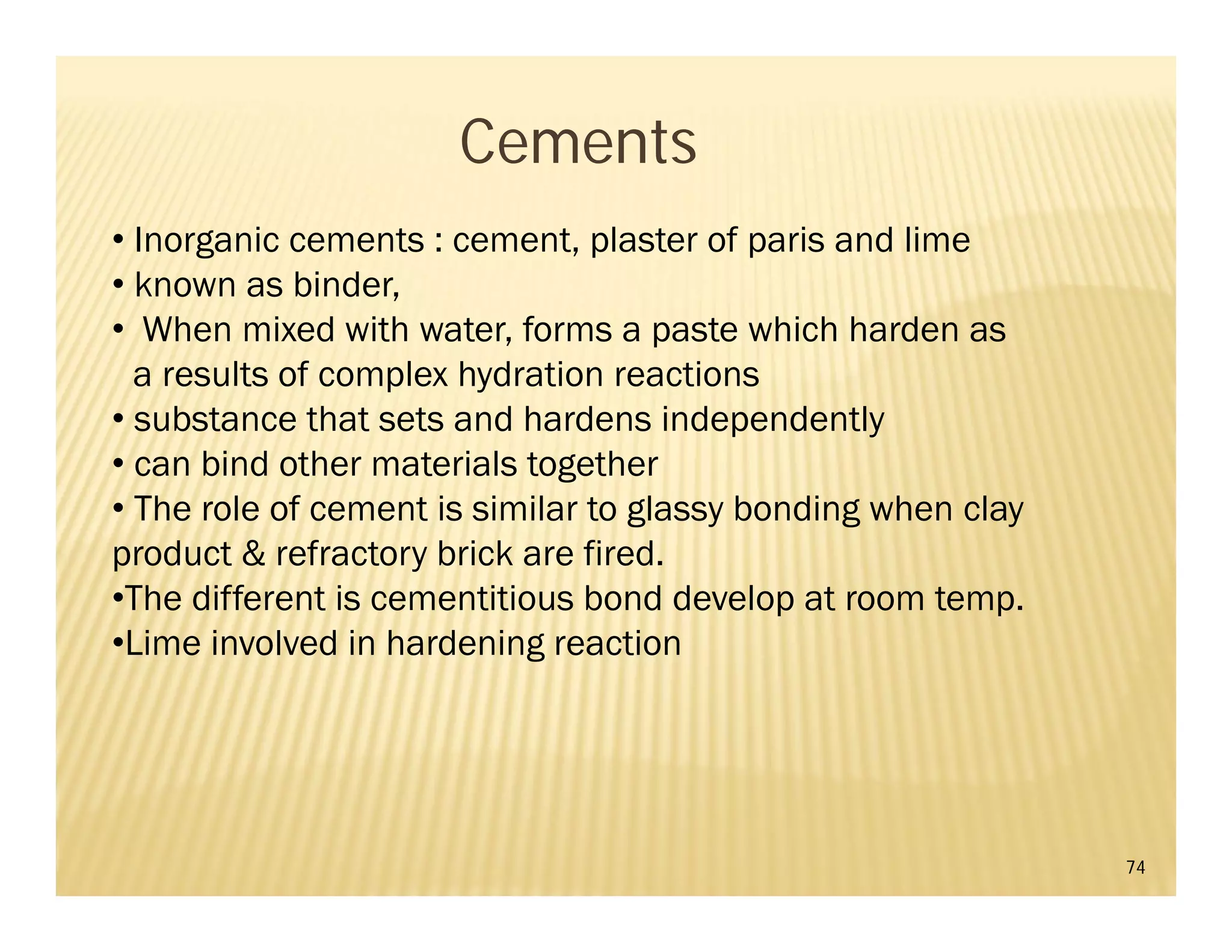 74
Cements
• Inorganic cements : cement, plaster of paris and lime
• known as binder,
• When mixed with water, forms a paste which harden as
a results of complex hydration reactions
• substance that sets and hardens independently
• can bind other materials together
• The role of cement is similar to glassy bonding when clay
product & refractory brick are fired.
•The different is cementitious bond develop at room temp.
•Lime involved in hardening reaction
 
