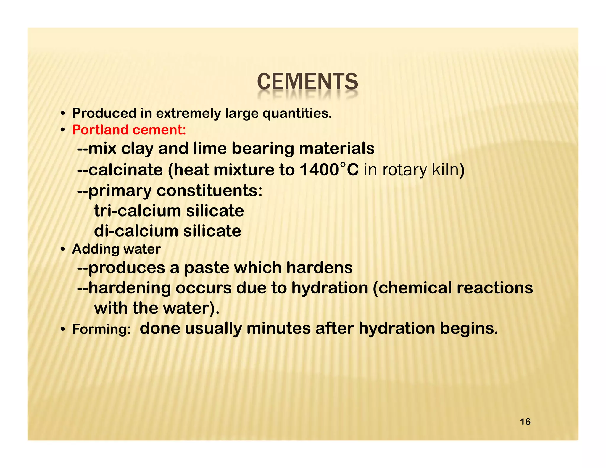 • Produced in extremely large quantities.
• Portland cement:
--mix clay and lime bearing materials
--calcinate (heat mixture to 1400°C in rotary kiln)
--primary constituents:
tri-calcium silicate
di-calcium silicate
• Adding water
--produces a paste which hardens
--hardening occurs due to hydration (chemical reactions
with the water).
• Forming: done usually minutes after hydration begins.
16
CEMENTS
 
