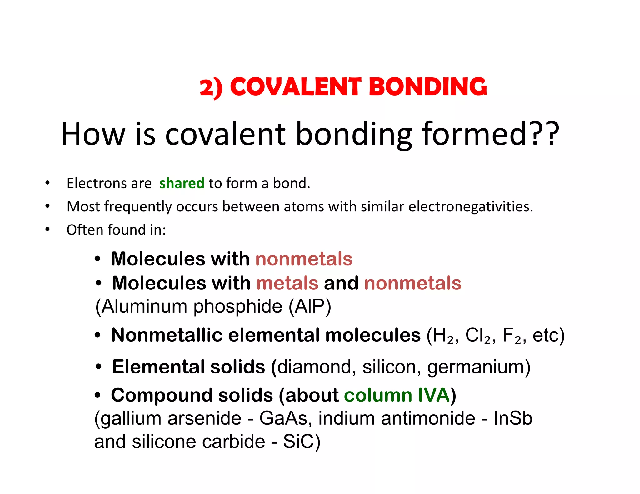 • Electrons are  shared to form a bond. 
• Most frequently occurs between atoms with similar electronegativities. 
• Often found in:
2) COVALENT BONDING
How is covalent bonding formed??
• Molecules with nonmetals
• Molecules with metals and nonmetals
(Aluminum phosphide (AlP)
• Elemental solids (diamond, silicon, germanium)
• Compound solids (about column IVA)
(gallium arsenide - GaAs, indium antimonide - InSb
and silicone carbide - SiC)
• Nonmetallic elemental molecules (H₂, Cl₂, F₂, etc)
 