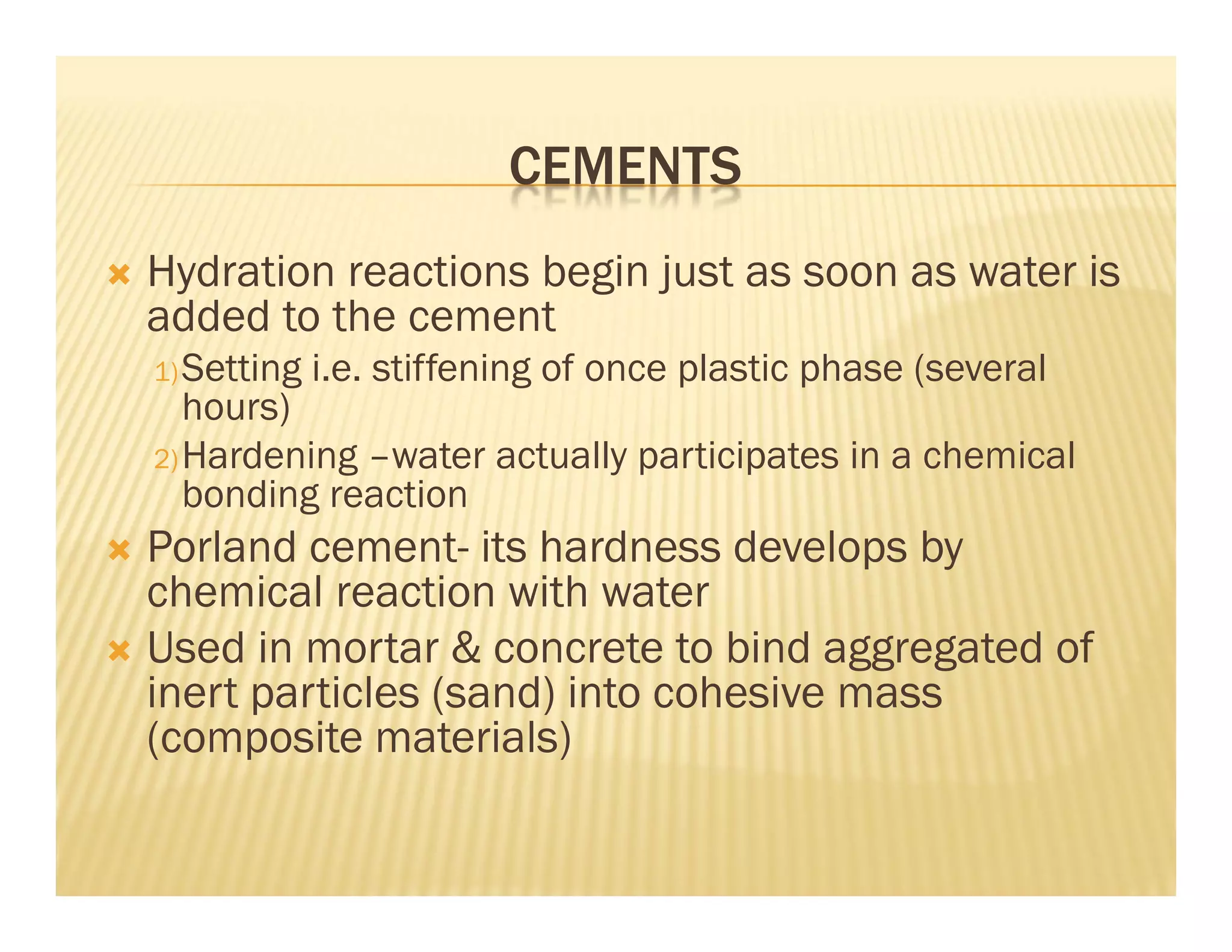 CEMENTS
 Hydration reactions begin just as soon as water is
added to the cement
1)Setting i.e. stiffening of once plastic phase (several
hours)
2)Hardening –water actually participates in a chemical
bonding reaction
 Porland cement- its hardness develops by
chemical reaction with water
 Used in mortar & concrete to bind aggregated of
inert particles (sand) into cohesive mass
(composite materials)
 