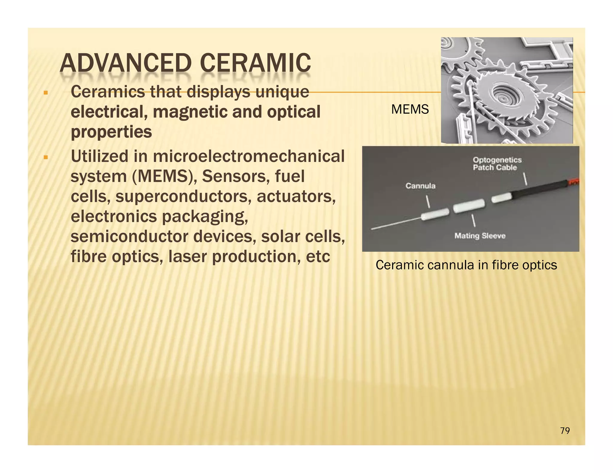 ADVANCED CERAMIC
 Ceramics that displays unique
electrical, magnetic and optical
properties
 Utilized in microelectromechanical
system (MEMS), Sensors, fuel
cells, superconductors, actuators,
electronics packaging,
semiconductor devices, solar cells,
fibre optics, laser production, etc
79
MEMS
Ceramic cannula in fibre optics
 