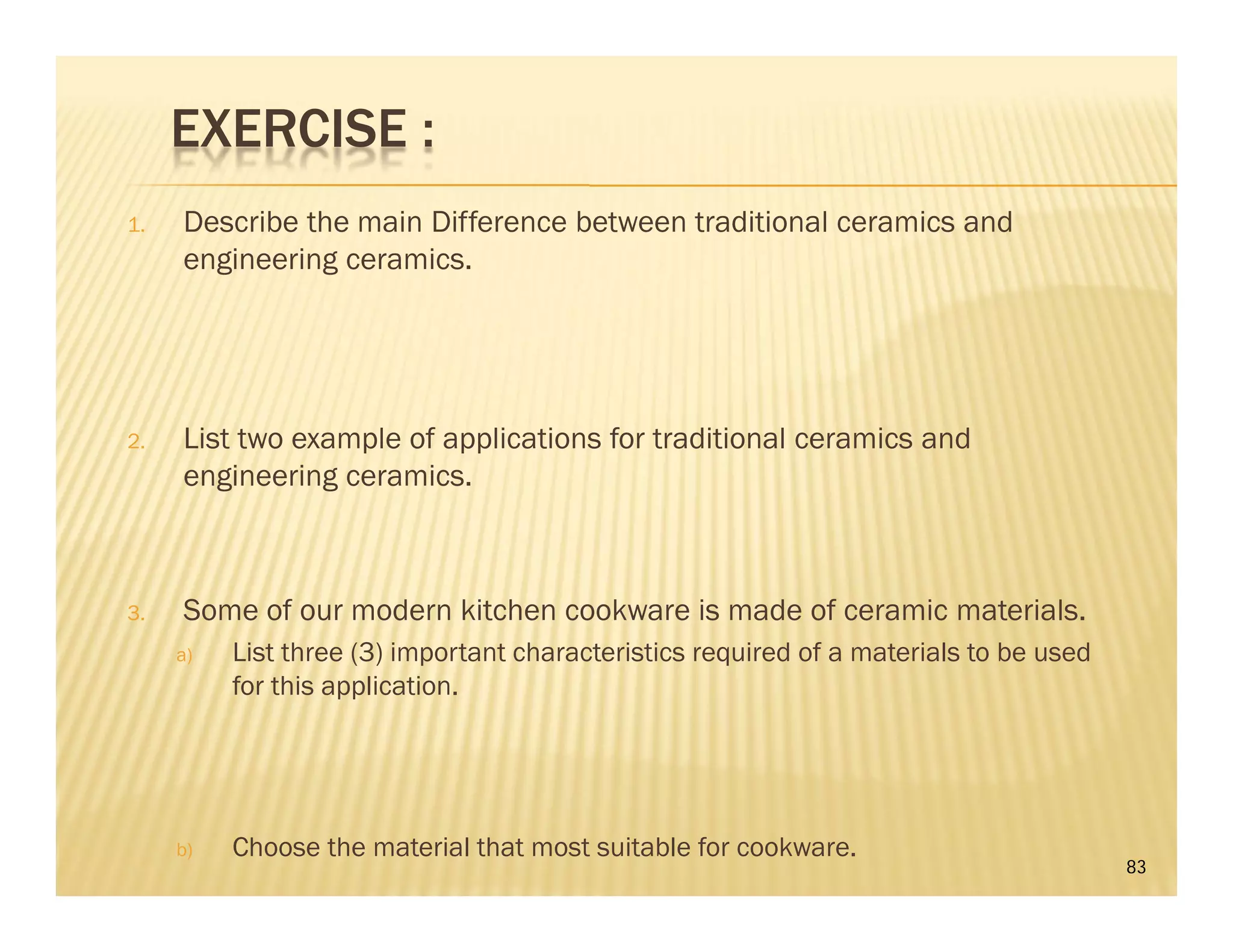 EXERCISE :
1. Describe the main Difference between traditional ceramics and
engineering ceramics.
2. List two example of applications for traditional ceramics and
engineering ceramics.
3. Some of our modern kitchen cookware is made of ceramic materials.
a) List three (3) important characteristics required of a materials to be used
for this application.
b) Choose the material that most suitable for cookware.
83
 