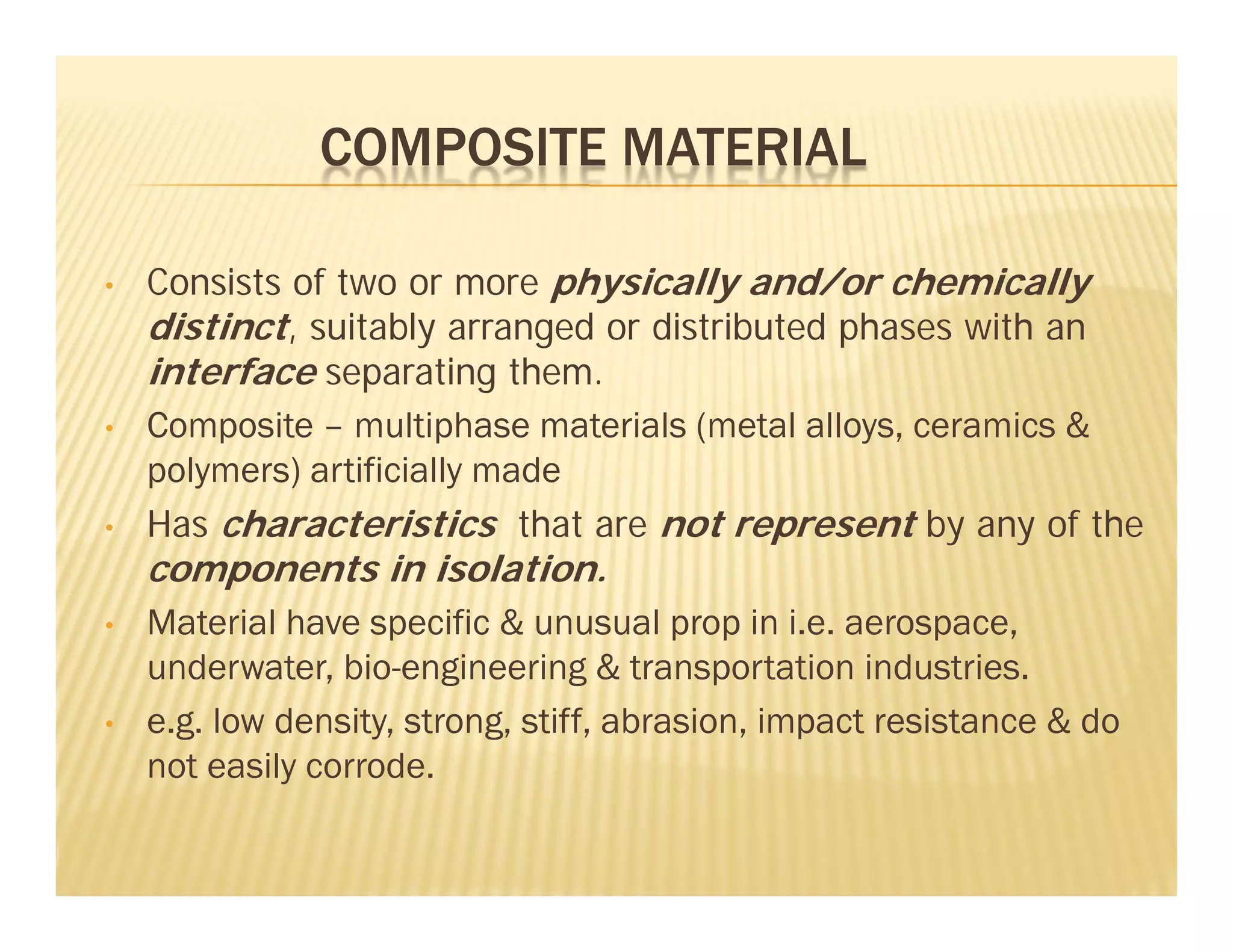 COMPOSITE MATERIAL
• Consists of two or more physically and/or chemically
distinct, suitably arranged or distributed phases with an
interface separating them.
• Composite – multiphase materials (metal alloys, ceramics &
polymers) artificially made
• Has characteristics that are not represent by any of the
components in isolation.
• Material have specific & unusual prop in i.e. aerospace,
underwater, bio-engineering & transportation industries.
• e.g. low density, strong, stiff, abrasion, impact resistance & do
not easily corrode.
 