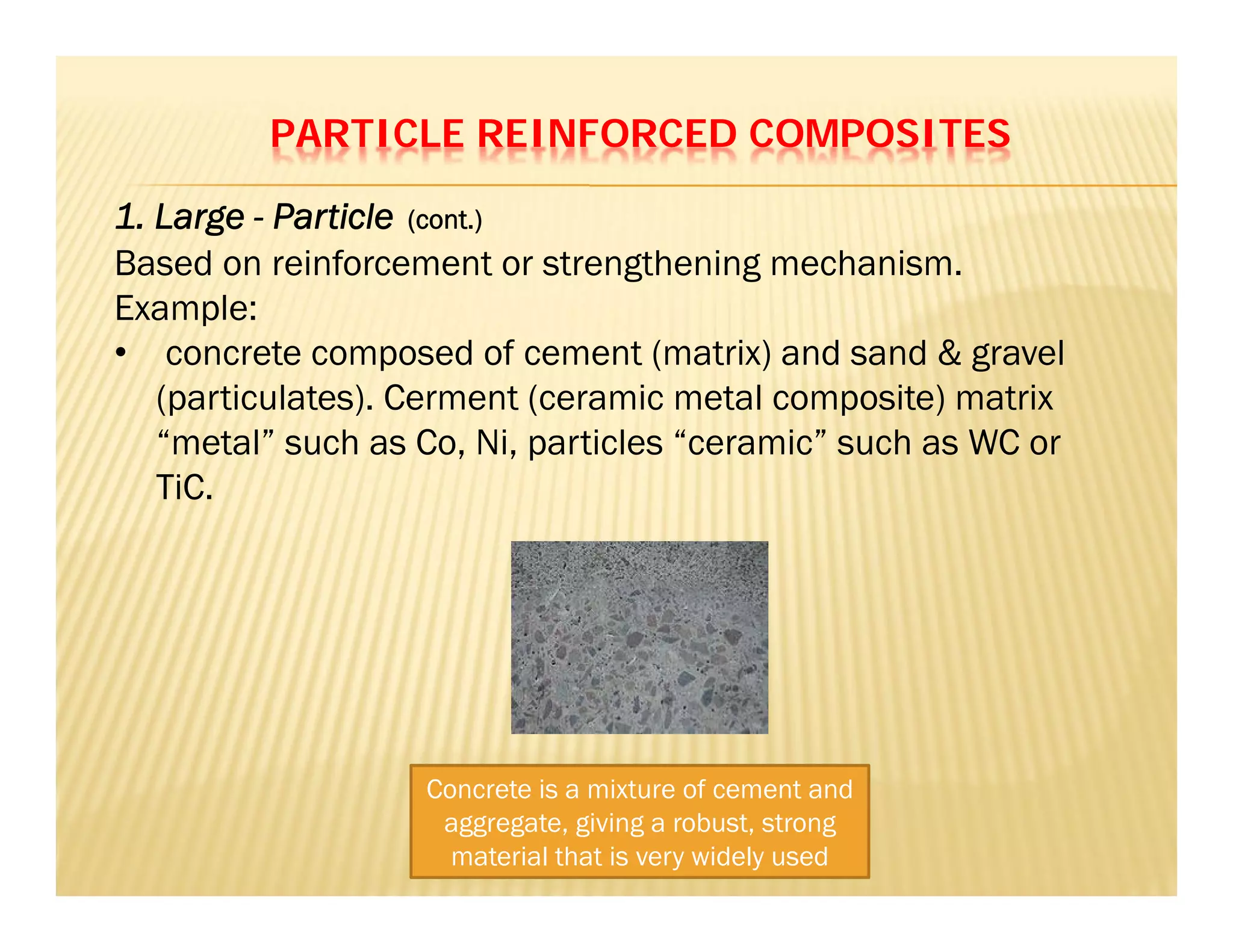 PARTICLE REINFORCED COMPOSITES
Based on reinforcement or strengthening mechanism.
Example:
• concrete composed of cement (matrix) and sand & gravel
(particulates). Cerment (ceramic metal composite) matrix
“metal” such as Co, Ni, particles “ceramic” such as WC or
TiC.
1. Large - Particle (cont.)
Concrete is a mixture of cement and
aggregate, giving a robust, strong
material that is very widely used
 