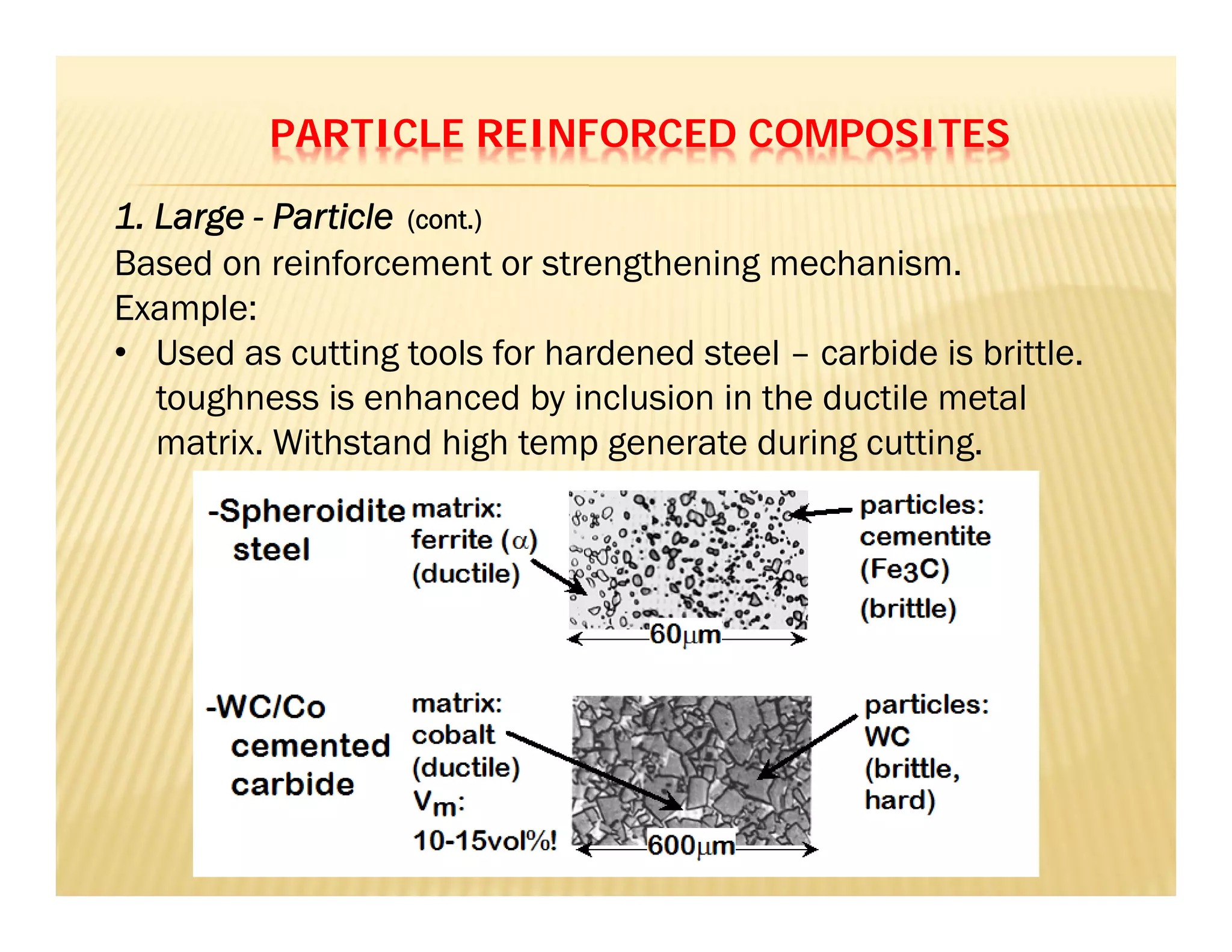 PARTICLE REINFORCED COMPOSITES
Based on reinforcement or strengthening mechanism.
Example:
• Used as cutting tools for hardened steel – carbide is brittle.
toughness is enhanced by inclusion in the ductile metal
matrix. Withstand high temp generate during cutting.
1. Large - Particle (cont.)
 