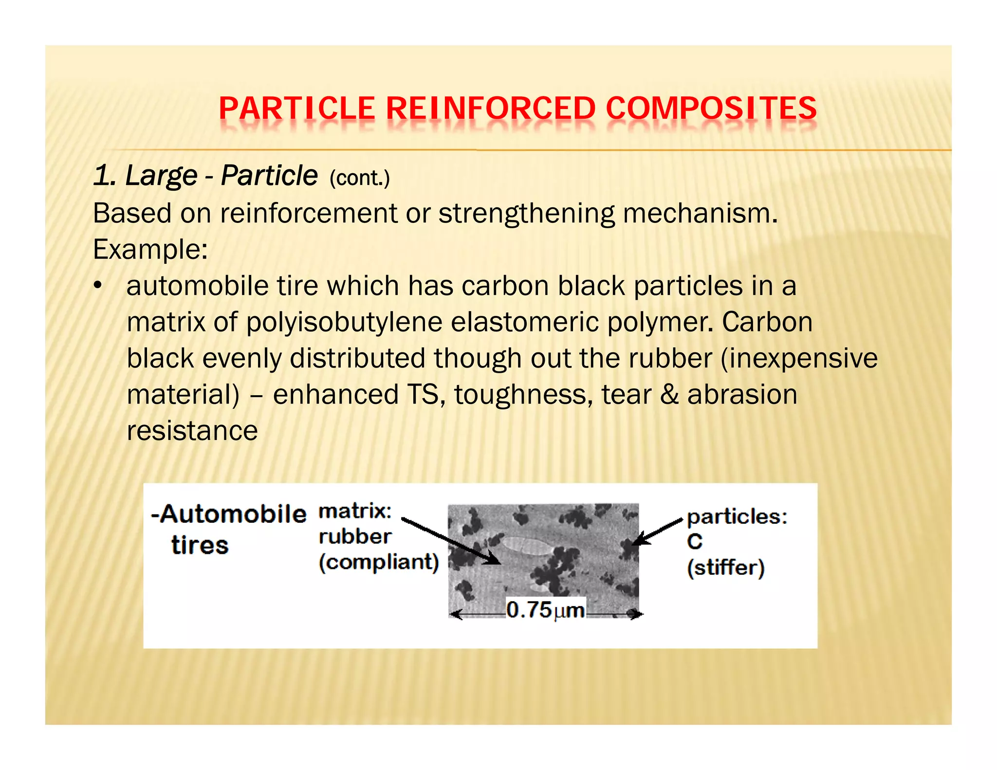 PARTICLE REINFORCED COMPOSITES
Based on reinforcement or strengthening mechanism.
Example:
• automobile tire which has carbon black particles in a
matrix of polyisobutylene elastomeric polymer. Carbon
black evenly distributed though out the rubber (inexpensive
material) – enhanced TS, toughness, tear & abrasion
resistance
1. Large - Particle (cont.)
 