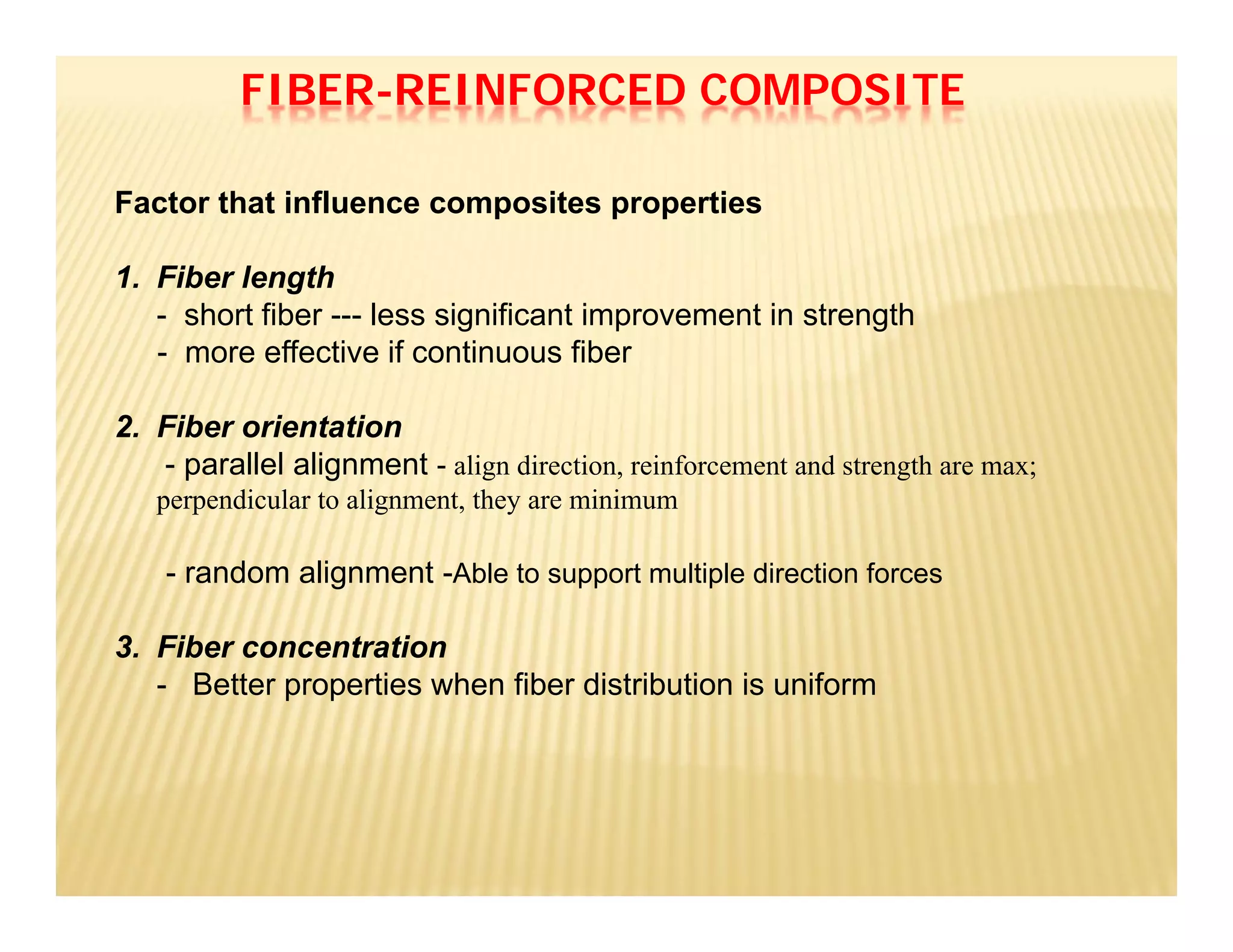 Factor that influence composites properties
1. Fiber length
- short fiber --- less significant improvement in strength
- more effective if continuous fiber
2. Fiber orientation
- parallel alignment - align direction, reinforcement and strength are max;
perpendicular to alignment, they are minimum
- random alignment -Able to support multiple direction forces
3. Fiber concentration
- Better properties when fiber distribution is uniform
FIBER-REINFORCED COMPOSITE
 