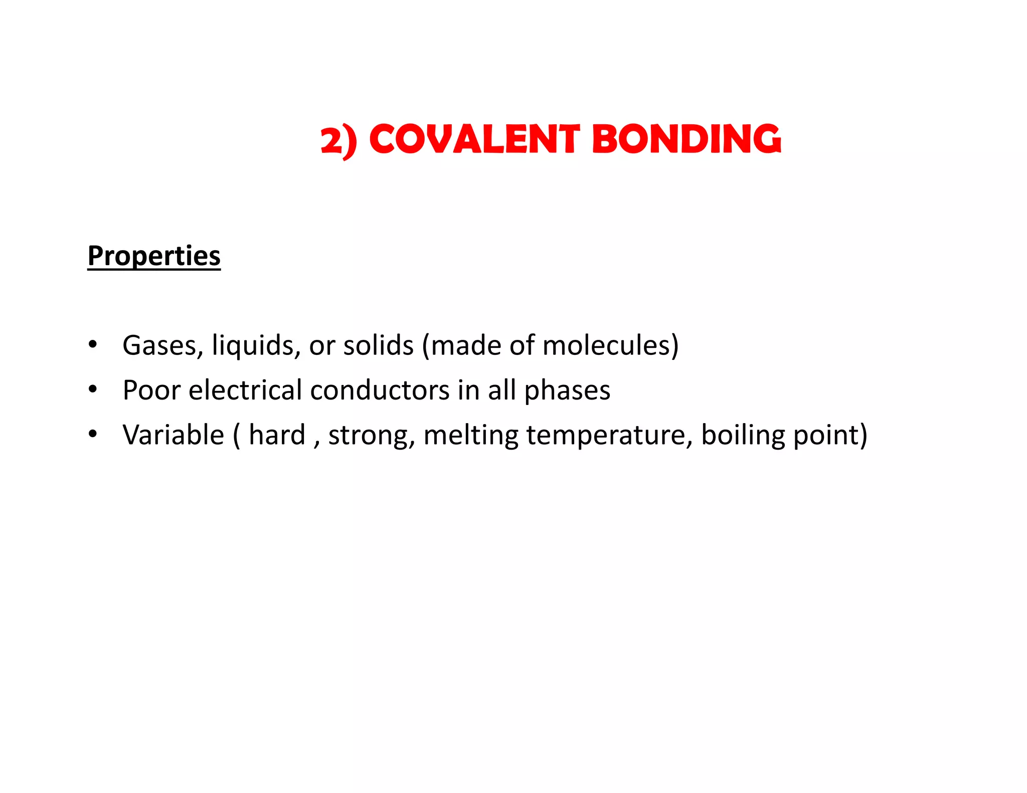 Properties
• Gases, liquids, or solids (made of molecules)
• Poor electrical conductors in all phases
• Variable ( hard , strong, melting temperature, boiling point)
2) COVALENT BONDING
 