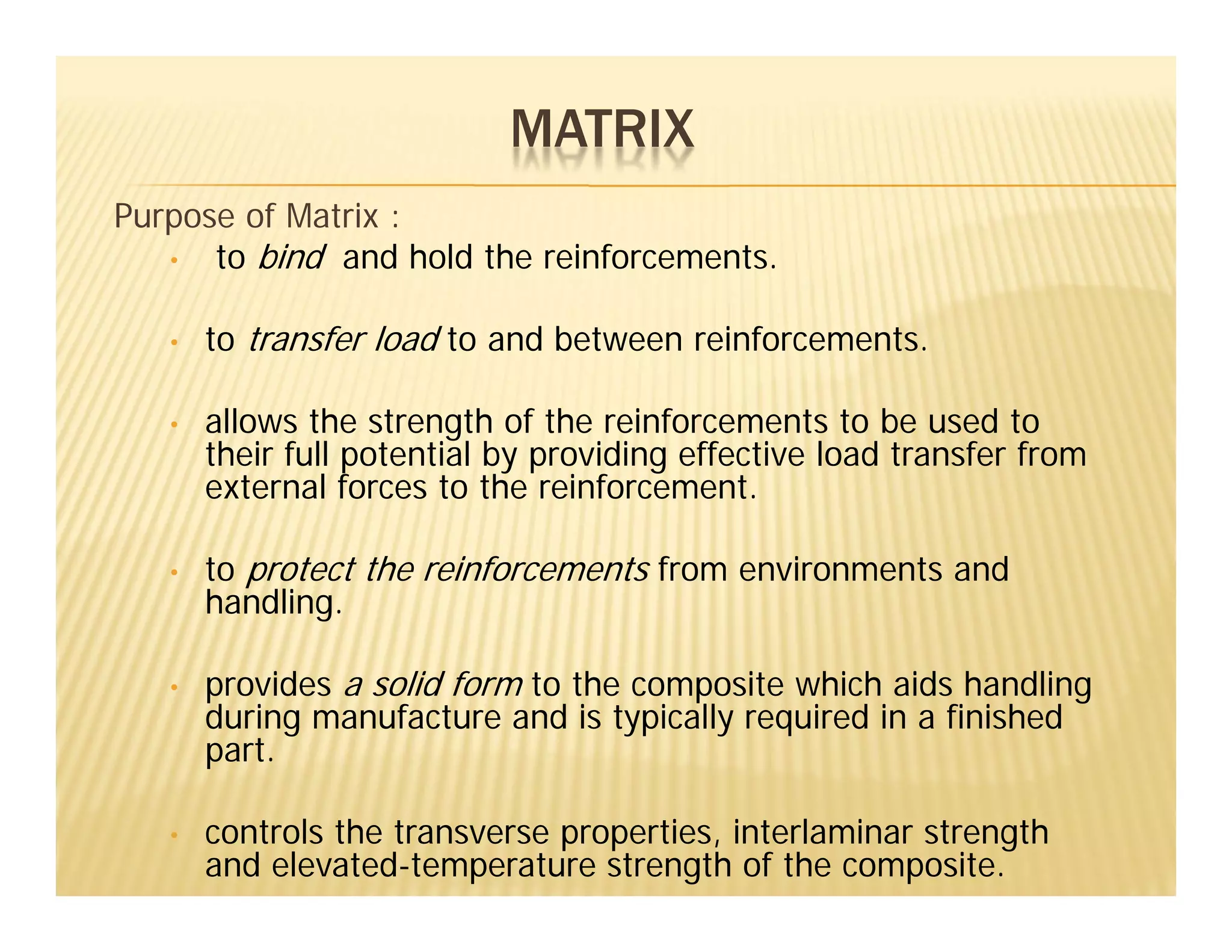 Purpose of Matrix :
• to bind and hold the reinforcements.
• to transfer load to and between reinforcements.
• allows the strength of the reinforcements to be used to
their full potential by providing effective load transfer from
external forces to the reinforcement.
• to protect the reinforcements from environments and
handling.
• provides a solid form to the composite which aids handling
during manufacture and is typically required in a finished
part.
• controls the transverse properties, interlaminar strength
and elevated-temperature strength of the composite.
MATRIX
 
