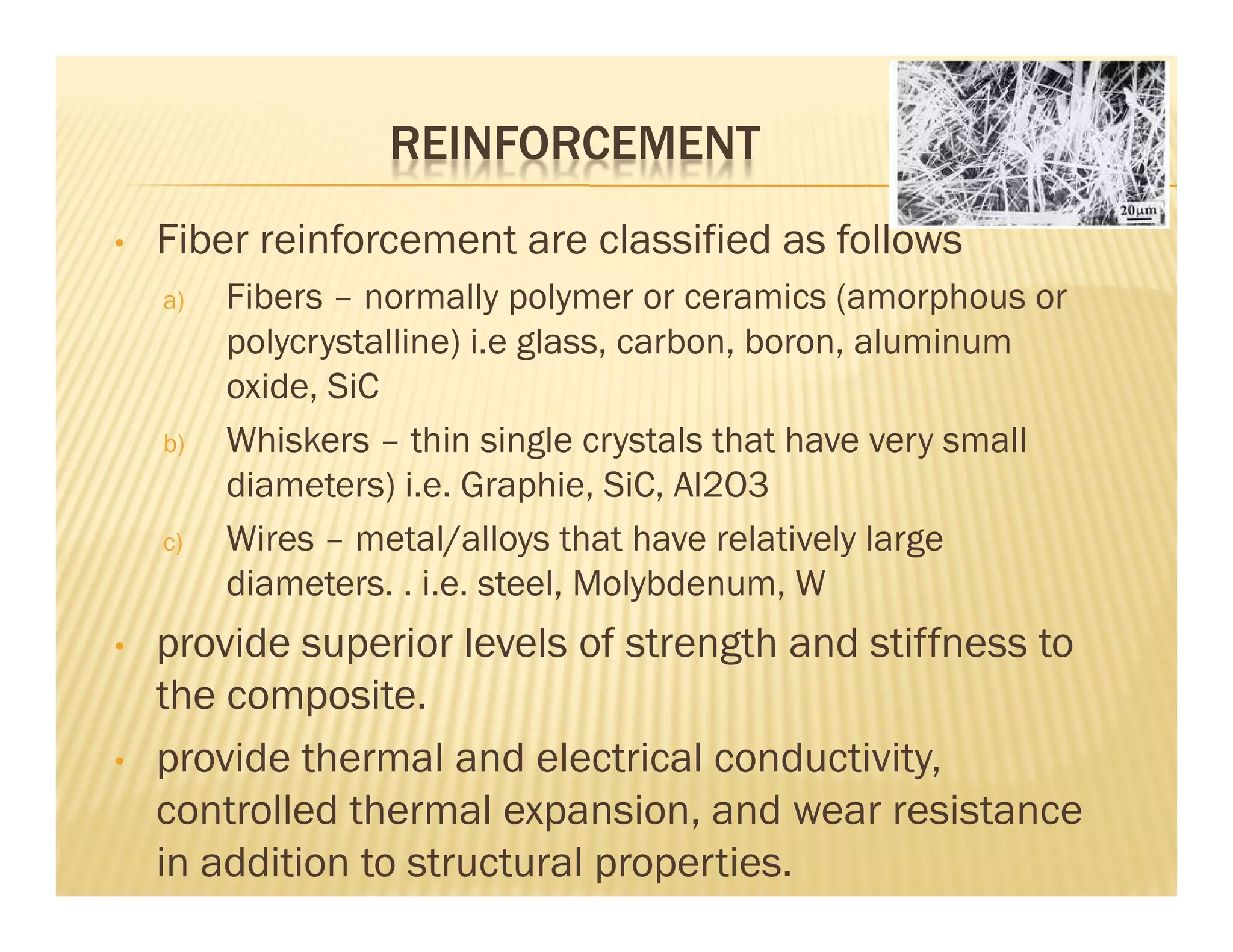REINFORCEMENT
• Fiber reinforcement are classified as follows
a) Fibers – normally polymer or ceramics (amorphous or
polycrystalline) i.e glass, carbon, boron, aluminum
oxide, SiC
b) Whiskers – thin single crystals that have very small
diameters) i.e. Graphie, SiC, Al2O3
c) Wires – metal/alloys that have relatively large
diameters. . i.e. steel, Molybdenum, W
• provide superior levels of strength and stiffness to
the composite.
• provide thermal and electrical conductivity,
controlled thermal expansion, and wear resistance
in addition to structural properties.
 