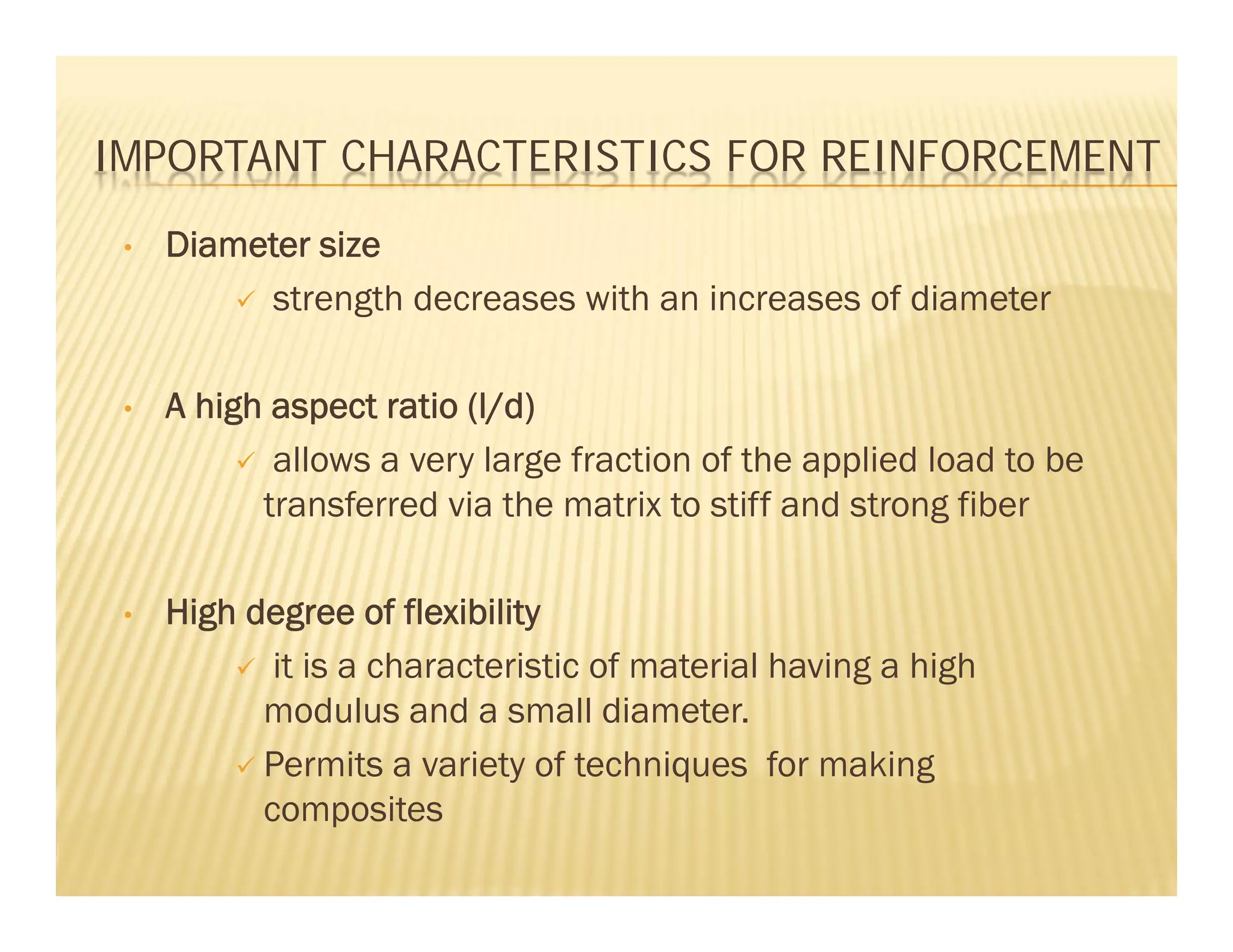 IMPORTANT CHARACTERISTICS FOR REINFORCEMENT
• Diameter size
 strength decreases with an increases of diameter
• A high aspect ratio (l/d)
 allows a very large fraction of the applied load to be
transferred via the matrix to stiff and strong fiber
• High degree of flexibility
 it is a characteristic of material having a high
modulus and a small diameter.
 Permits a variety of techniques for making
composites
 