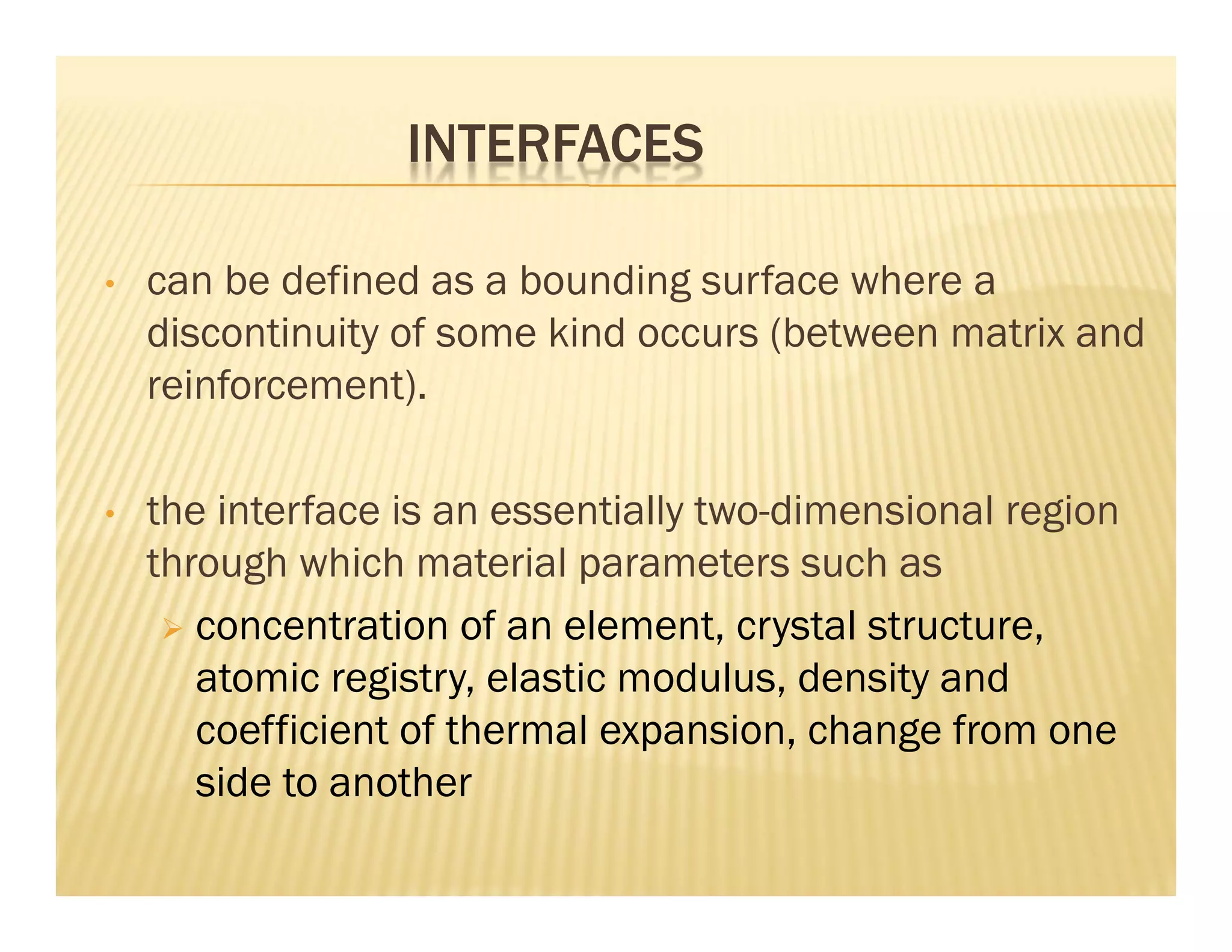 INTERFACES
• can be defined as a bounding surface where a
discontinuity of some kind occurs (between matrix and
reinforcement).
• the interface is an essentially two-dimensional region
through which material parameters such as
 concentration of an element, crystal structure,
atomic registry, elastic modulus, density and
coefficient of thermal expansion, change from one
side to another
 