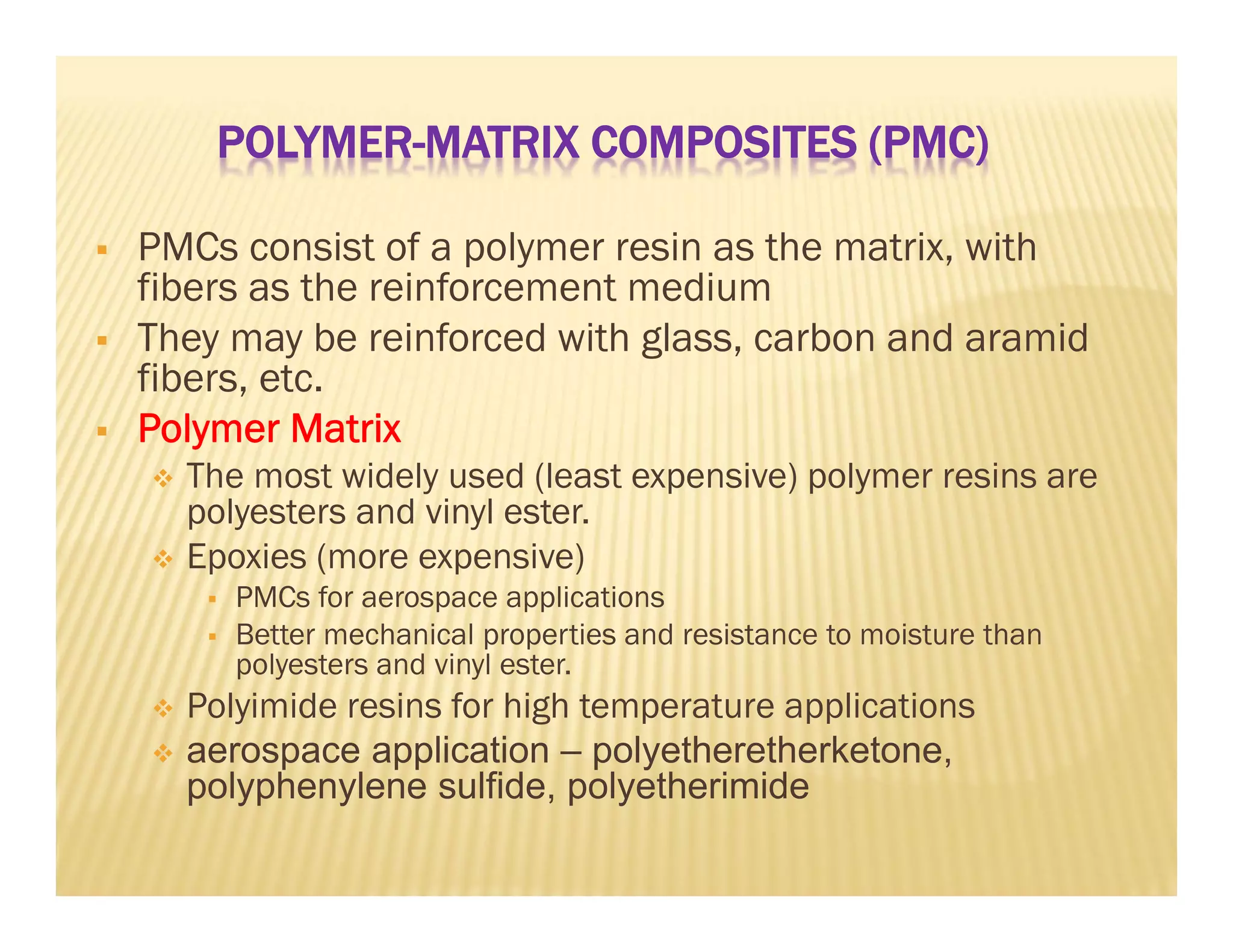POLYMER-MATRIX COMPOSITES (PMC)
 PMCs consist of a polymer resin as the matrix, with
fibers as the reinforcement medium
 They may be reinforced with glass, carbon and aramid
fibers, etc.
 Polymer Matrix
 The most widely used (least expensive) polymer resins are
polyesters and vinyl ester.
 Epoxies (more expensive)
 PMCs for aerospace applications
 Better mechanical properties and resistance to moisture than
polyesters and vinyl ester.
 Polyimide resins for high temperature applications
 aerospace application – polyetheretherketone,
polyphenylene sulfide, polyetherimide
 