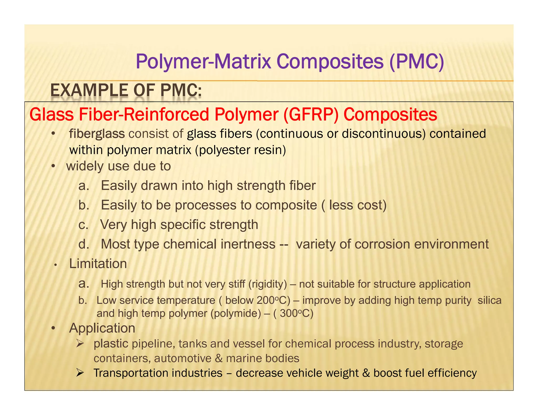 EXAMPLE OF PMC:
Glass Fiber-Reinforced Polymer (GFRP) Composites
• fiberglass consist of glass fibers (continuous or discontinuous) contained
within polymer matrix (polyester resin)
• widely use due to
a. Easily drawn into high strength fiber
b. Easily to be processes to composite ( less cost)
c. Very high specific strength
d. Most type chemical inertness -- variety of corrosion environment
• Limitation
a. High strength but not very stiff (rigidity) – not suitable for structure application
b. Low service temperature ( below 200oC) – improve by adding high temp purity silica
and high temp polymer (polymide) – ( 300oC)
• Application
 plastic pipeline, tanks and vessel for chemical process industry, storage
containers, automotive & marine bodies
 Transportation industries – decrease vehicle weight & boost fuel efficiency
Polymer-Matrix Composites (PMC)
 
