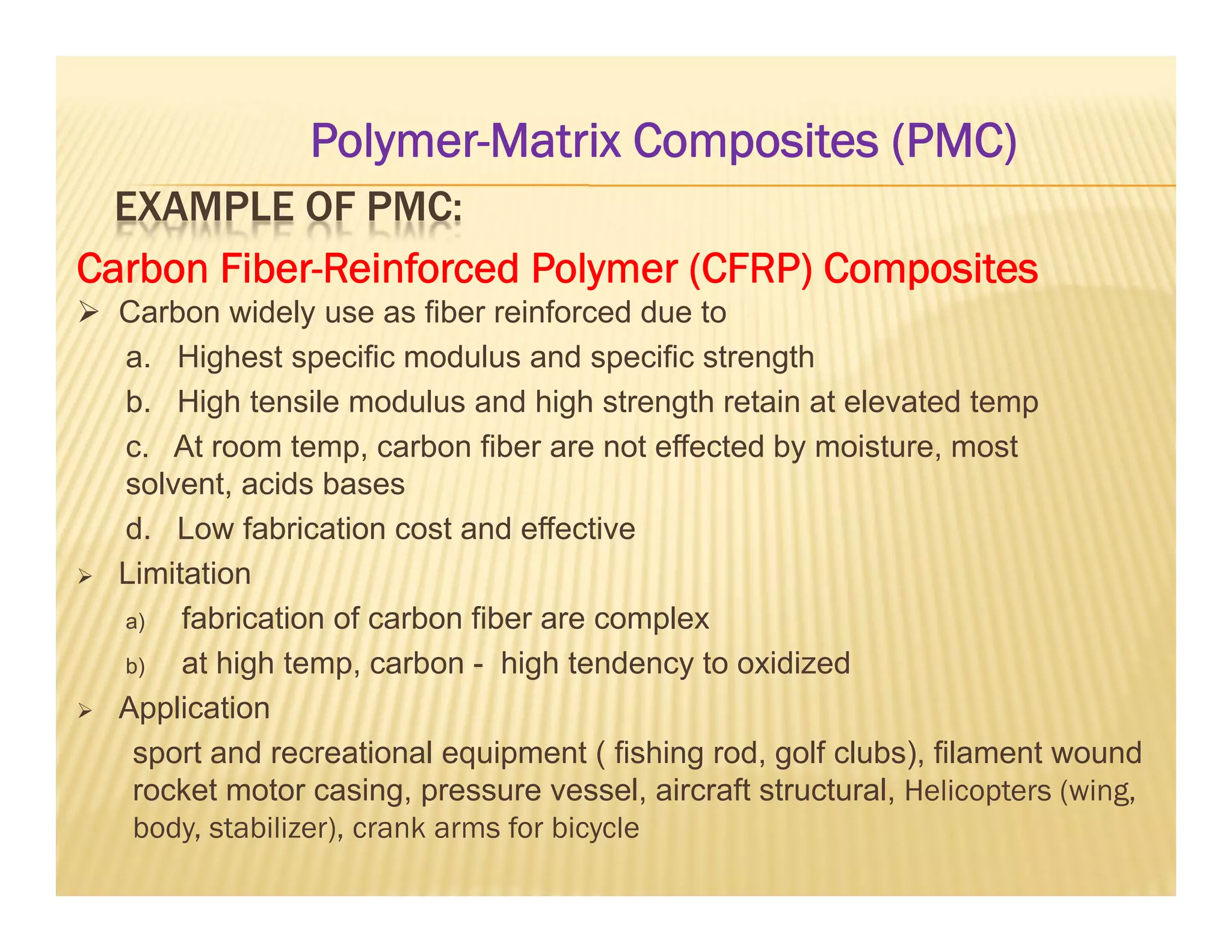 EXAMPLE OF PMC:
Carbon Fiber-Reinforced Polymer (CFRP) Composites
 Carbon widely use as fiber reinforced due to
a. Highest specific modulus and specific strength
b. High tensile modulus and high strength retain at elevated temp
c. At room temp, carbon fiber are not effected by moisture, most
solvent, acids bases
d. Low fabrication cost and effective
 Limitation
a) fabrication of carbon fiber are complex
b) at high temp, carbon - high tendency to oxidized
 Application
sport and recreational equipment ( fishing rod, golf clubs), filament wound
rocket motor casing, pressure vessel, aircraft structural, Helicopters (wing,
body, stabilizer), crank arms for bicycle
Polymer-Matrix Composites (PMC)
 