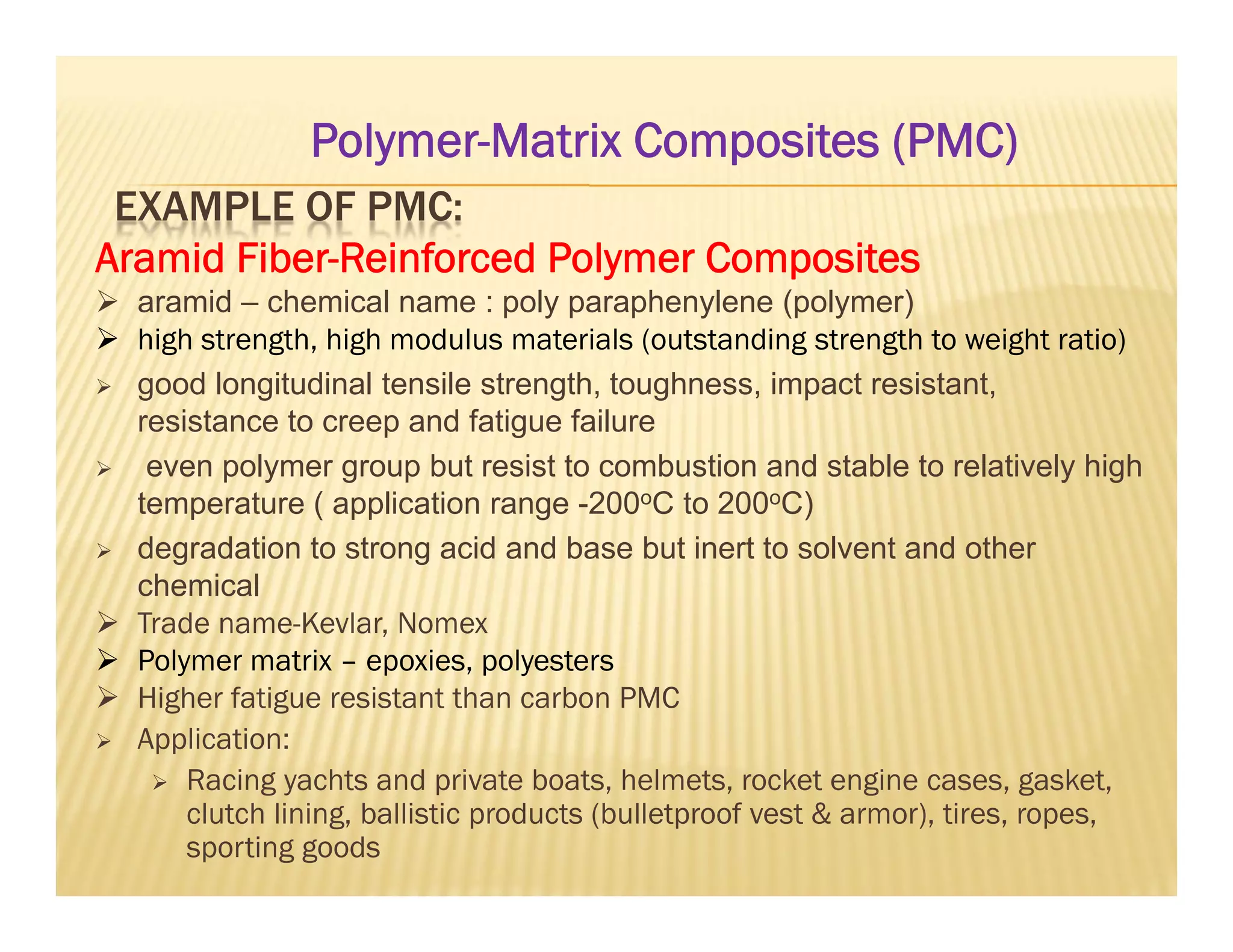 EXAMPLE OF PMC:
Aramid Fiber-Reinforced Polymer Composites
 aramid – chemical name : poly paraphenylene (polymer)
 high strength, high modulus materials (outstanding strength to weight ratio)
 good longitudinal tensile strength, toughness, impact resistant,
resistance to creep and fatigue failure
 even polymer group but resist to combustion and stable to relatively high
temperature ( application range -200oC to 200oC)
 degradation to strong acid and base but inert to solvent and other
chemical
 Trade name-Kevlar, Nomex
 Polymer matrix – epoxies, polyesters
 Higher fatigue resistant than carbon PMC
 Application:
 Racing yachts and private boats, helmets, rocket engine cases, gasket,
clutch lining, ballistic products (bulletproof vest & armor), tires, ropes,
sporting goods
Polymer-Matrix Composites (PMC)
 