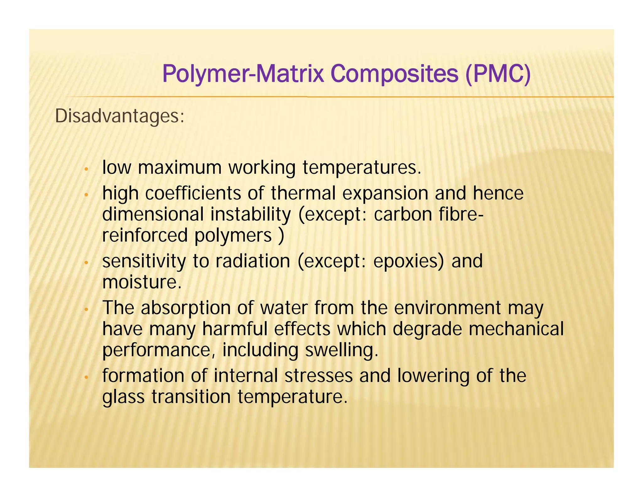 Disadvantages:
• low maximum working temperatures.
• high coefficients of thermal expansion and hence
dimensional instability (except: carbon fibre-
reinforced polymers )
• sensitivity to radiation (except: epoxies) and
moisture.
• The absorption of water from the environment may
have many harmful effects which degrade mechanical
performance, including swelling.
• formation of internal stresses and lowering of the
glass transition temperature.
Polymer-Matrix Composites (PMC)
 