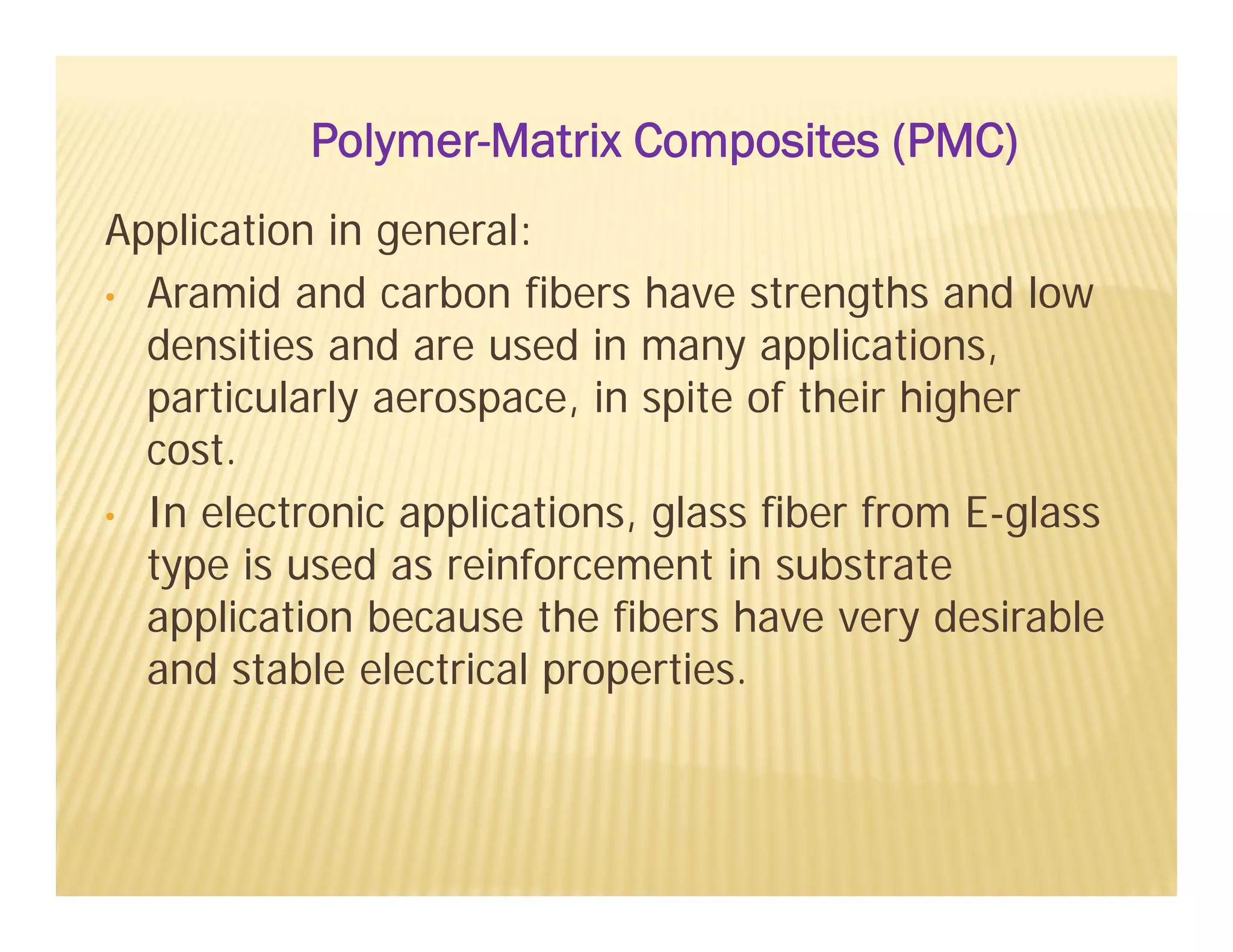 Application in general:
• Aramid and carbon fibers have strengths and low
densities and are used in many applications,
particularly aerospace, in spite of their higher
cost.
• In electronic applications, glass fiber from E-glass
type is used as reinforcement in substrate
application because the fibers have very desirable
and stable electrical properties.
Polymer-Matrix Composites (PMC)
 