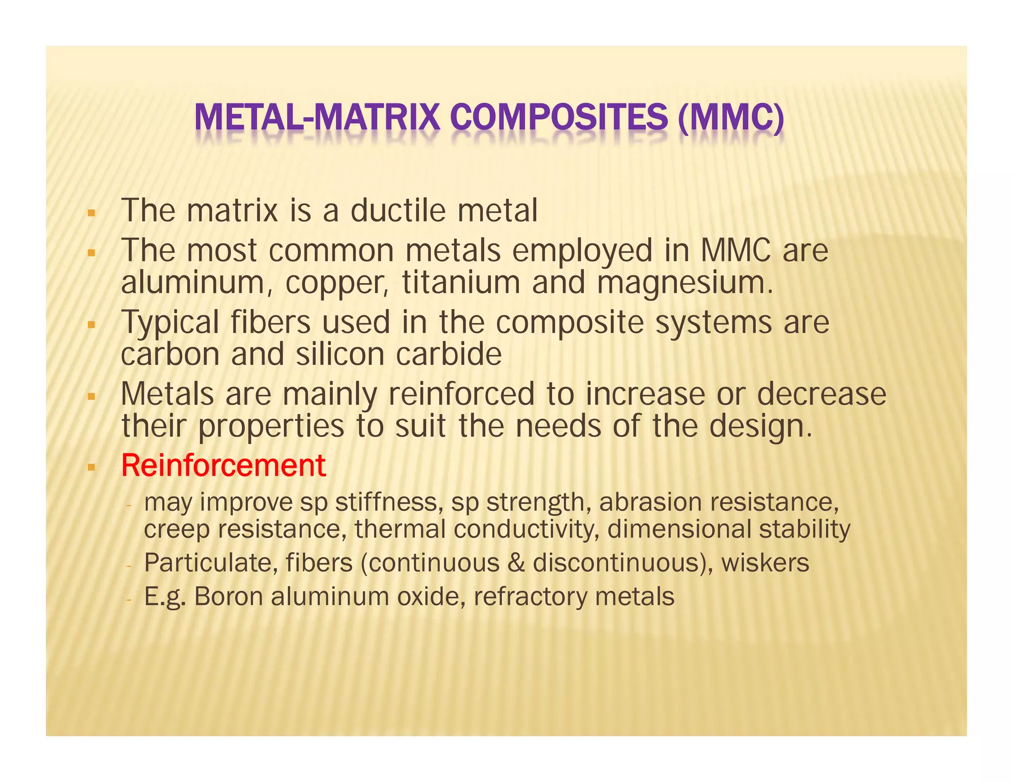 METAL-MATRIX COMPOSITES (MMC)
 The matrix is a ductile metal
 The most common metals employed in MMC are
aluminum, copper, titanium and magnesium.
 Typical fibers used in the composite systems are
carbon and silicon carbide
 Metals are mainly reinforced to increase or decrease
their properties to suit the needs of the design.
 Reinforcement
- may improve sp stiffness, sp strength, abrasion resistance,
creep resistance, thermal conductivity, dimensional stability
- Particulate, fibers (continuous & discontinuous), wiskers
- E.g. Boron aluminum oxide, refractory metals
 