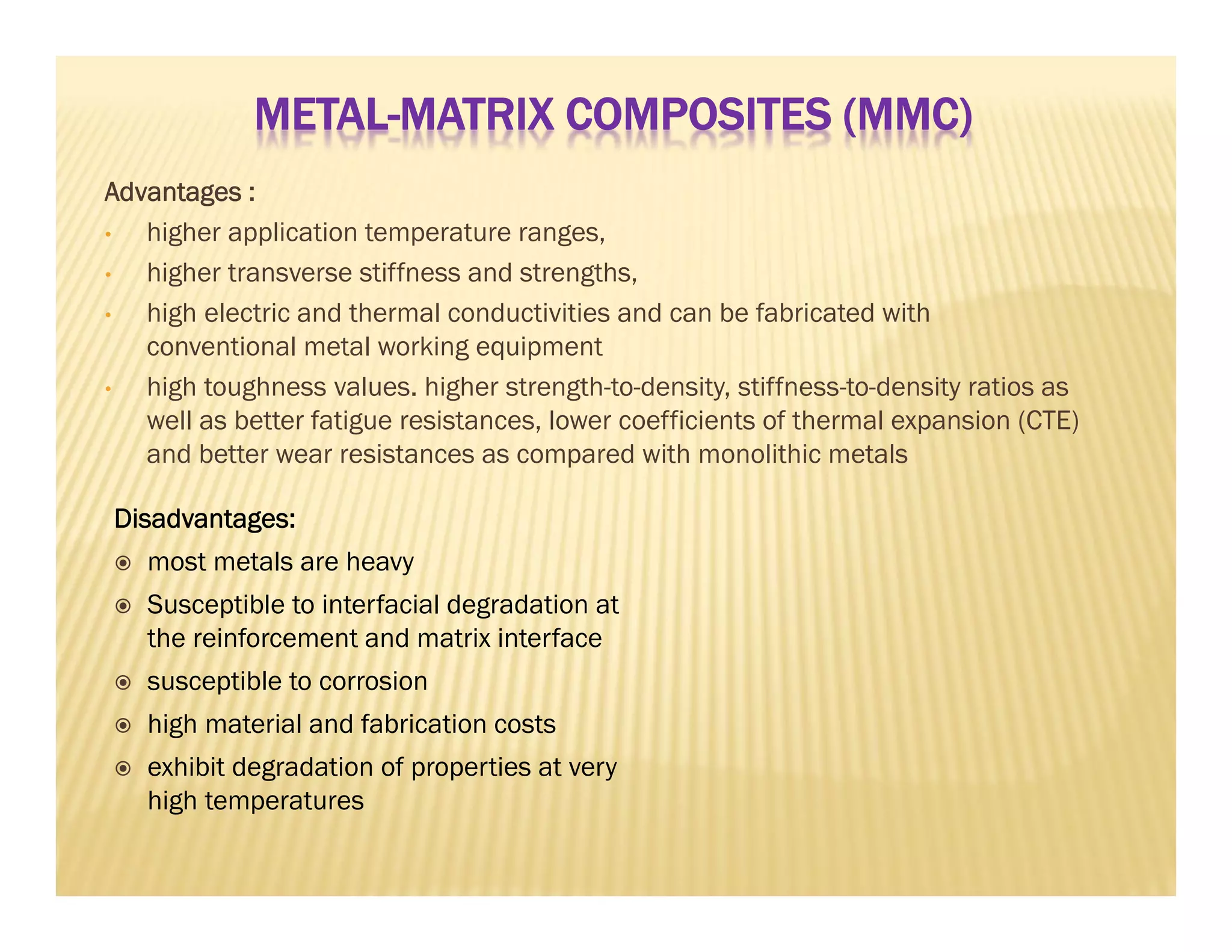 Advantages :
• higher application temperature ranges,
• higher transverse stiffness and strengths,
• high electric and thermal conductivities and can be fabricated with
conventional metal working equipment
• high toughness values. higher strength-to-density, stiffness-to-density ratios as
well as better fatigue resistances, lower coefficients of thermal expansion (CTE)
and better wear resistances as compared with monolithic metals
Disadvantages:
 most metals are heavy
 Susceptible to interfacial degradation at
the reinforcement and matrix interface
 susceptible to corrosion
 high material and fabrication costs
 exhibit degradation of properties at very
high temperatures
METAL-MATRIX COMPOSITES (MMC)
 