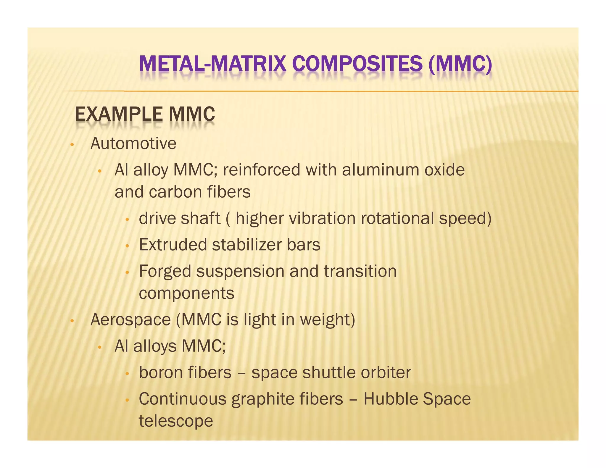 EXAMPLE MMC
• Automotive
• Al alloy MMC; reinforced with aluminum oxide
and carbon fibers
• drive shaft ( higher vibration rotational speed)
• Extruded stabilizer bars
• Forged suspension and transition
components
• Aerospace (MMC is light in weight)
• Al alloys MMC;
• boron fibers – space shuttle orbiter
• Continuous graphite fibers – Hubble Space
telescope
METAL-MATRIX COMPOSITES (MMC)
 