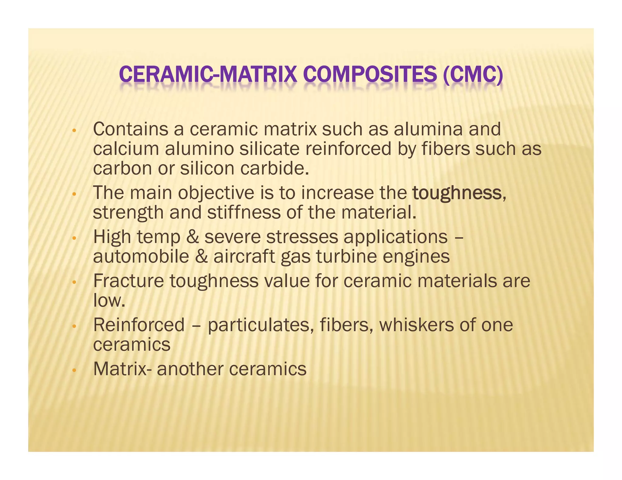 CERAMIC-MATRIX COMPOSITES (CMC)
• Contains a ceramic matrix such as alumina and
calcium alumino silicate reinforced by fibers such as
carbon or silicon carbide.
• The main objective is to increase the toughness,
strength and stiffness of the material.
• High temp & severe stresses applications –
automobile & aircraft gas turbine engines
• Fracture toughness value for ceramic materials are
low.
• Reinforced – particulates, fibers, whiskers of one
ceramics
• Matrix- another ceramics
 