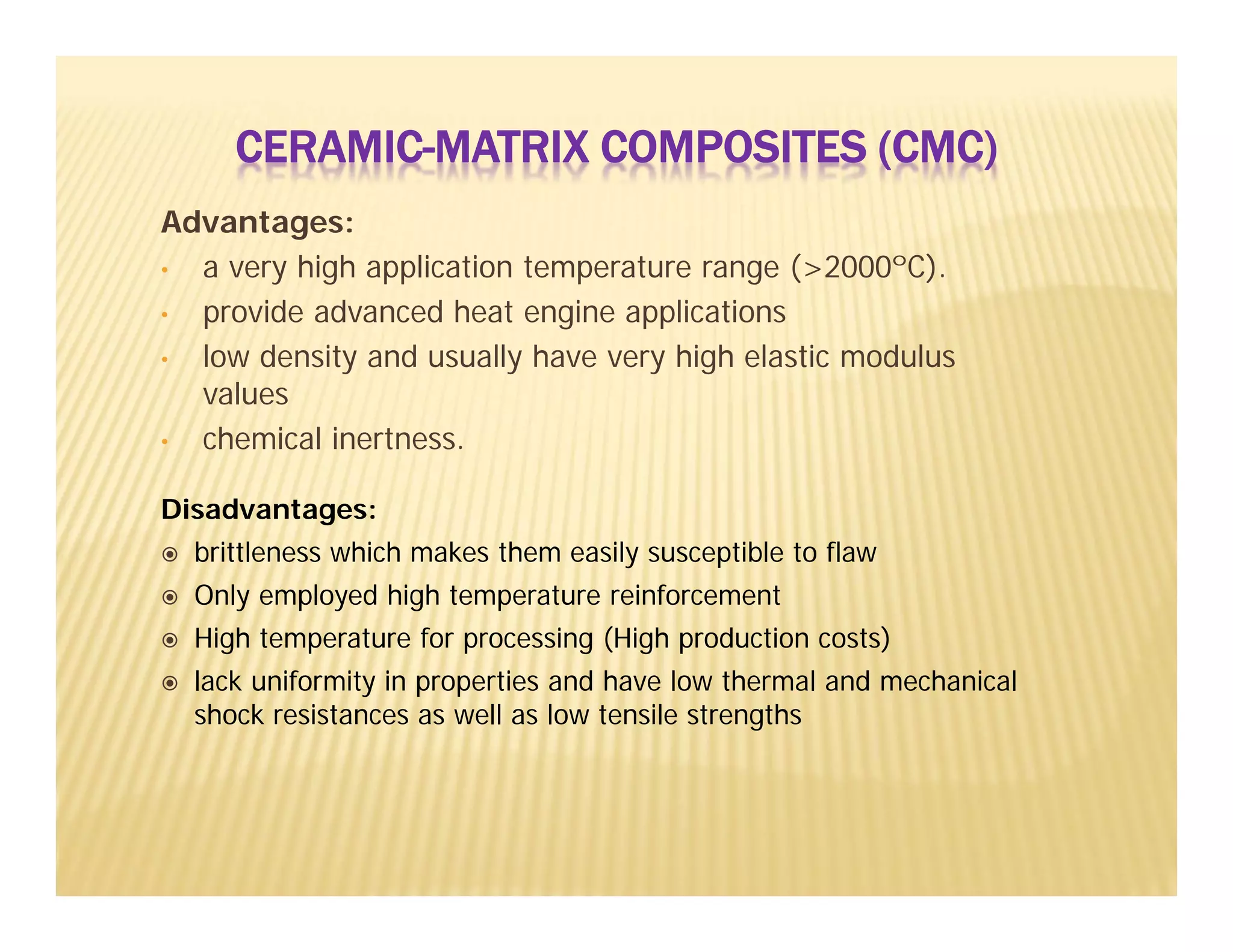 Advantages:
• a very high application temperature range (>2000ºC).
• provide advanced heat engine applications
• low density and usually have very high elastic modulus
values
• chemical inertness.
Disadvantages:
 brittleness which makes them easily susceptible to flaw
 Only employed high temperature reinforcement
 High temperature for processing (High production costs)
 lack uniformity in properties and have low thermal and mechanical
shock resistances as well as low tensile strengths
CERAMIC-MATRIX COMPOSITES (CMC)
 