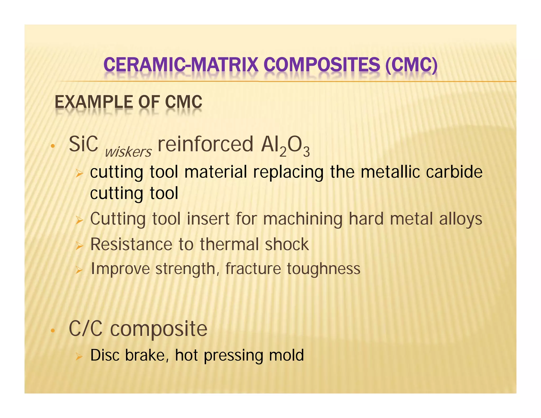 EXAMPLE OF CMC
• SiC wiskers reinforced Al2O3
 cutting tool material replacing the metallic carbide
cutting tool
 Cutting tool insert for machining hard metal alloys
 Resistance to thermal shock
 Improve strength, fracture toughness
• C/C composite
 Disc brake, hot pressing mold
CERAMIC-MATRIX COMPOSITES (CMC)
 