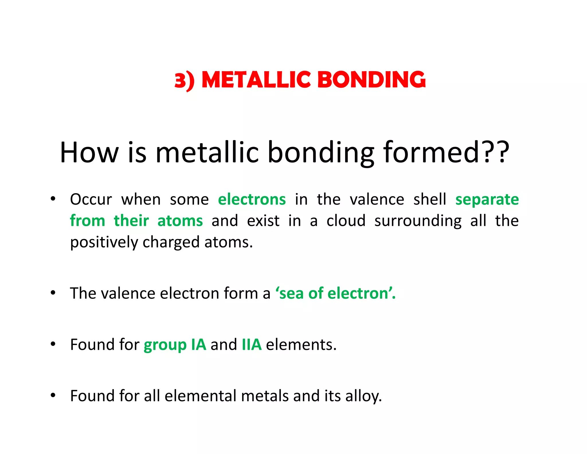 • Occur when some electrons in the valence shell separate
from their atoms and exist in a cloud surrounding all the
positively charged atoms.
• The valence electron form a ‘sea of electron’.
• Found for group IA and IIA elements.
• Found for all elemental metals and its alloy.
3) METALLIC BONDING
How is metallic bonding formed??
 