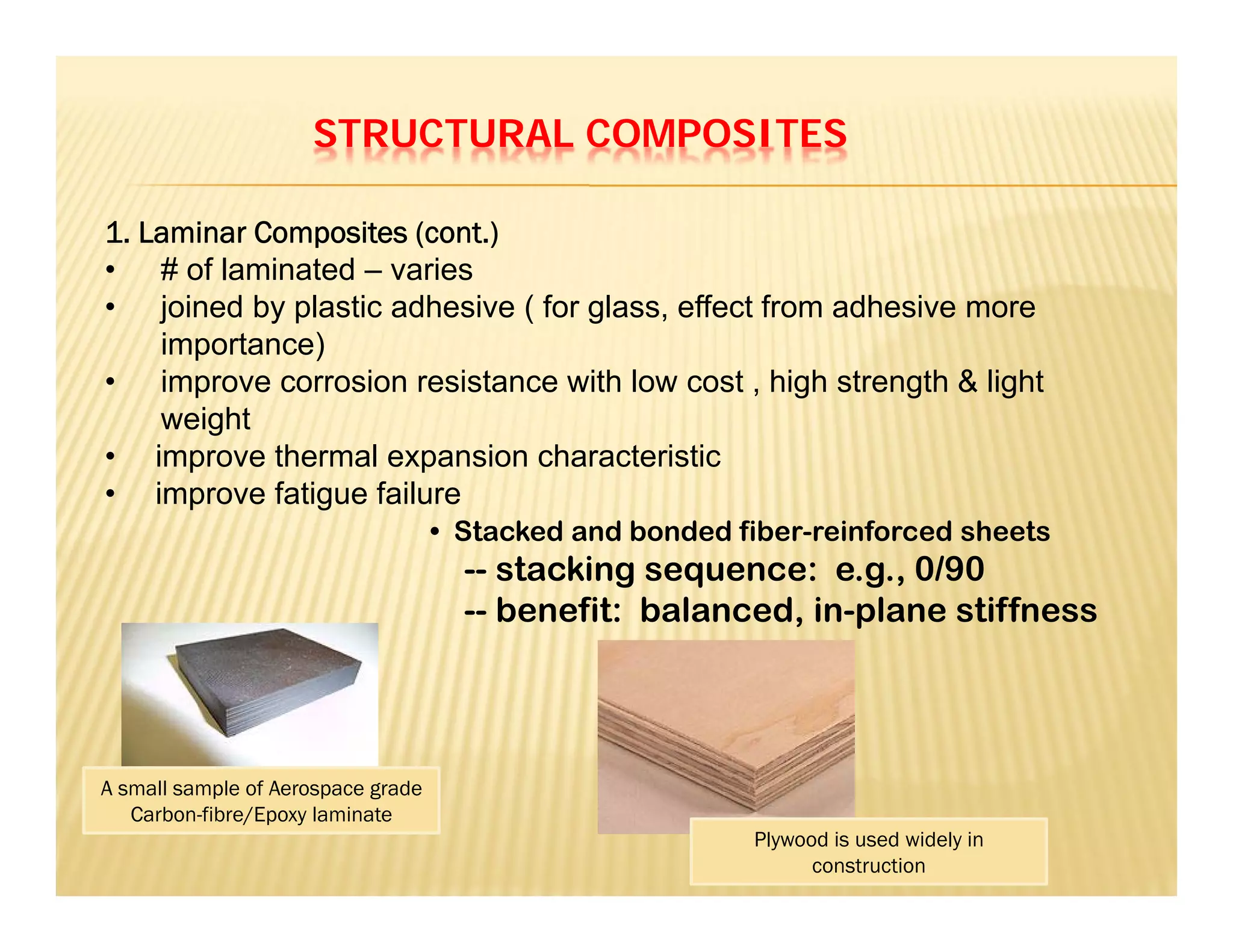 STRUCTURAL COMPOSITES
1. Laminar Composites (cont.)
• # of laminated – varies
• joined by plastic adhesive ( for glass, effect from adhesive more
importance)
• improve corrosion resistance with low cost , high strength & light
weight
• improve thermal expansion characteristic
• improve fatigue failure
• Stacked and bonded fiber-reinforced sheets
-- stacking sequence: e.g., 0/90
-- benefit: balanced, in-plane stiffness
A small sample of Aerospace grade
Carbon-fibre/Epoxy laminate
Plywood is used widely in
construction
 