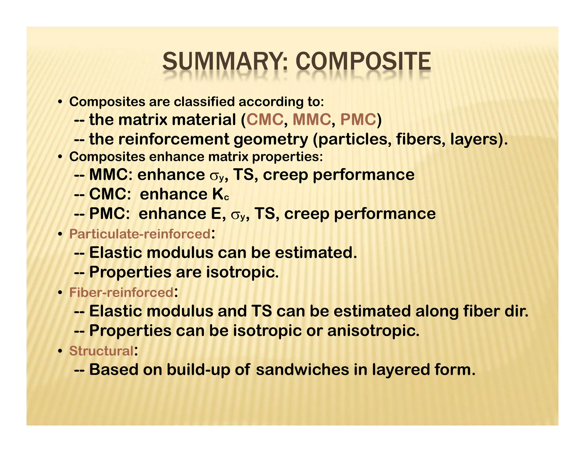 • Composites are classified according to:
-- the matrix material (CMC, MMC, PMC)
-- the reinforcement geometry (particles, fibers, layers).
• Composites enhance matrix properties:
-- MMC: enhance y, TS, creep performance
-- CMC: enhance Kc
-- PMC: enhance E, y, TS, creep performance
• Particulate-reinforced:
-- Elastic modulus can be estimated.
-- Properties are isotropic.
• Fiber-reinforced:
-- Elastic modulus and TS can be estimated along fiber dir.
-- Properties can be isotropic or anisotropic.
• Structural:
-- Based on build-up of sandwiches in layered form.
SUMMARY: COMPOSITE
 